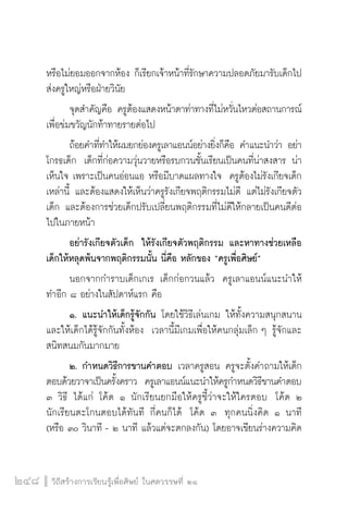 วิถีสร้างการเรียนรู้เพื่อศิษย์ ในศตวรรษที่ ๒๑
248
หรือไม่ยอมออกจากห้อง ก็เรียกเจ้าหน้าที่รักษาความปลอดภัยมารับเด็กไป
ส่งครูใหญ่หรือฝ่ายวินัย  
	 จุดสำคัญคือ ครูต้องแสดงหน้าตาท่าทางที่ไม่หวั่นไหวต่อสถานการณ์ 
เพื่อข่มขวัญนักท้าทายรายต่อไป
	 ถ้อยคำที่ทำให้ผมยกย่องครูเลาแอนน์อย่างยิ่งก็คือ คำแนะนำว่า อย่า
โกรธเด็ก  เด็กที่ก่อความวุ่นวายหรือรบกวนชั้นเรียนเป็นคนที่น่าสงสาร น่า
เห็นใจ เพราะเป็นคนอ่อนแอ หรือมีบาดแผลทางใจ  ครูต้องไม่รังเกียจเด็ก
เหล่านี้ และต้องแสดงให้เห็นว่าครูรังเกียจพฤติกรรมไม่ดี แต่ไม่รังเกียจตัว
เด็ก และต้องการช่วยเด็กปรับเปลี่ยนพฤติกรรมที่ไม่ดีให้กลายเป็นคนดีต่อ
ไปในภายหน้า
	 อย่ารังเกียจตัวเด็ก  ให้รังเกียจตัวพฤติกรรม และหาทางช่วยเหลือ
เด็กให้หลุดพ้นจากพฤติกรรมนั้น นี่คือ หลักของ “ครูเพื่อศิษย์” 
	 นอกจากกำราบเด็กเกเร เด็กก่อกวนแล้ว  ครูเลาแอนน์แนะนำให้
ทำอีก ๘ อย่างในสัปดาห์แรก คือ
	 ๑.	แนะนำให้เด็กรู้จักกัน โดยใช้วิธีเล่นเกม ให้ทั้งความสนุกสนาน
และให้เด็กได้รู้จักกันทั้งห้อง  เวลานี้มีเกมเพื่อให้คนกลุ่มเล็ก ๆ รู้จักและ
สนิทสนมกันมากมาย
	 ๒.	กำหนดวิธีการขานคำตอบ เวลาครูสอน ครูจะตั้งคำถามให้เด็ก
ตอบด้วยวาจาเป็นครั้งคราว  ครูเลาแอนน์แนะนำให้ครูกำหนดวิธีขานคำตอบ
๓ วิธี ได้แก่ โค้ด ๑ นักเรียนยกมือให้ครูชี้ว่าจะให้ใครตอบ  โค้ด ๒ 
นักเรียนตะโกนตอบได้ทันที กี่คนก็ได้  โค้ด ๓  ทุกคนนิ่งคิด ๑ นาที
(หรือ ๓๐ วินาที - ๒ นาที แล้วแต่จะตกลงกัน) โดยอาจเขียนร่างความคิด
 