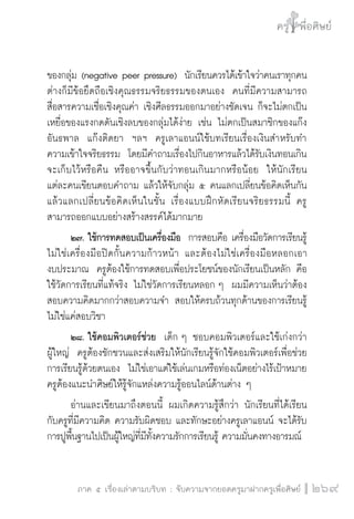 ครู พื่อศิษย์
ภาค ๕ เรื่องเล่าตามบริบท : จับความจากยอดครูมาฝากครูเพื่อศิษย์
 269
ของกลุ่ม (negative peer pressure)  นักเรียนควรได้เข้าใจว่าคนเราทุกคน
ต่างก็มีข้อยึดถือเชิงคุณธรรมจริยธรรมของตนเอง  คนที่มีความสามารถ
สื่อสารความเชื่อเชิงคุณค่า เชิงศีลธรรมออกมาอย่างชัดเจน ก็จะไม่ตกเป็น
เหยื่อของแรงกดดันเชิงลบของกลุ่มได้ง่าย เช่น ไม่ตกเป็นสมาชิกของแก๊ง
อันธพาล  แก๊งติดยา  ฯลฯ  ครูเลาแอนน์ใช้บทเรียนเรื่องเงินสำหรับทำ

ความเข้าใจจริยธรรม  โดยมีคำถามเรื่องไปกินอาหารแล้วได้รับเงินทอนเกิน
จะเก็บไว้หรือคืน หรืออาจขึ้นกับว่าทอนเกินมากหรือน้อย  ให้นักเรียน
แต่ละคนเขียนตอบคำถาม แล้วให้จับกลุ่ม ๕ คนแลกเปลี่ยนข้อคิดเห็นกัน  
แล้วแลกเปลี่ยนข้อคิดเห็นในชั้น เรื่องแบบฝึกหัดเรียนจริยธรรมนี้ ครู
สามารถออกแบบอย่างสร้างสรรค์ได้มากมาย
	 ๒๗.	ใช้การทดสอบเป็นเครื่องมือ  การสอบคือ เครื่องมือวัดการเรียนรู้
ไม่ใช่เครื่องมือปิดกั้นความก้าวหน้า และต้องไม่ใช่เครื่องมือหลอกเอา

งบประมาณ  ครูต้องใช้การทดสอบเพื่อประโยชน์ของนักเรียนเป็นหลัก คือ
ใช้วัดการเรียนที่แท้จริง ไม่ใช่วัดการเรียนหลอก ๆ  ผมมีความเห็นว่าต้อง
สอบความคิดมากกว่าสอบความจำ สอบให้ครบถ้วนทุกด้านของการเรียนรู้ 
ไม่ใช่แค่สอบวิชา 
	 ๒๘.	ใช้คอมพิวเตอร์ช่วย  เด็ก ๆ ชอบคอมพิวเตอร์และใช้เก่งกว่า
ผู้ใหญ่  ครูต้องชักชวนและส่งเสริมให้นักเรียนรู้จักใช้คอมพิวเตอร์เพื่อช่วย
การเรียนรู้ด้วยตนเอง  ไม่ใช่เอาแต่ใช้เล่นเกมหรือท่องเน็ตอย่างไร้เป้าหมาย  
ครูต้องแนะนำศิษย์ให้รู้จักแหล่งความรู้ออนไลน์ด้านต่าง ๆ
	 อ่านและเขียนมาถึงตอนนี้ ผมเกิดความรู้สึกว่า นักเรียนที่ได้เรียน
กับครูที่มีความคิด ความรับผิดชอบ และทักษะอย่างครูเลาแอนน์ จะได้รับ
การปูพื้นฐานไปเป็นผู้ใหญ่ที่มีทั้งความรักการเรียนรู้ ความมั่นคงทางอารมณ์ 
 