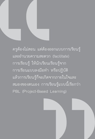 วิถีสร้างการเรียนรู้เพื่อศิษย์ ในศตวรรษที่ ๒๑
10
ครูต้องไม่สอน แต่ต้องออกแบบการเรียนรู้
และอำนวยความสะดวก (facilitate)
การเรียนรู้ ให้นักเรียนเรียนรู้จาก
การเรียนแบบลงมือทำ หรือปฏิบัติ
แล้วการเรียนรู้ก็จะเกิดจากภายในใจและ
สมองของตนเอง การเรียนรู้แบบนี้เรียกว่า
PBL (Project-Based Learning)
 
