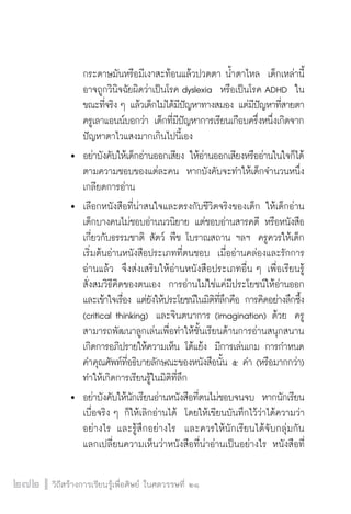 วิถีสร้างการเรียนรู้เพื่อศิษย์ ในศตวรรษที่ ๒๑
272
		 กระดาษมันหรือมีเงาสะท้อนแล้วปวดตา น้ำตาไหล  เด็กเหล่านี้

		 อาจถูกวินิจฉัยผิดว่าเป็นโรค dyslexia  หรือเป็นโรค ADHD  ใน

		 ขณะที่จริง ๆ แล้วเด็กไม่ได้มีปัญหาทางสมอง แต่มีปัญหาที่สายตา

		 ครูเลาแอนน์บอกว่า เด็กที่มีปัญหาการเรียนเกือบครึ่งหนึ่งเกิดจาก

		 ปัญหาตาไวแสงมากเกินไปนี้เอง 
	 	 อย่าบังคับให้เด็กอ่านออกเสียง ให้อ่านออกเสียงหรืออ่านในใจก็ได้

		 ตามความชอบของแต่ละคน  หากบังคับจะทำให้เด็กจำนวนหนึ่ง

		 เกลียดการอ่าน
	 	 เลือกหนังสือที่น่าสนใจและตรงกับชีวิตจริงของเด็ก ให้เด็กอ่าน 

		 เด็กบางคนไม่ชอบอ่านนวนิยาย แต่ชอบอ่านสารคดี หรือหนังสือ

		 เกี่ยวกับธรรมชาติ สัตว์ พืช โบราณสถาน ฯลฯ  ครูควรให้เด็ก

		 เริ่มต้นอ่านหนังสือประเภทที่ตนชอบ  เมื่ออ่านคล่องและรักการ

		 อ่านแล้ว  จึงส่งเสริมให้อ่านหนังสือประเภทอื่น ๆ เพื่อเรียนรู้

		 สั่งสมวิธีคิดของตนเอง  การอ่านไม่ใช่แค่มีประโยชน์ให้อ่านออก

		 และเข้าใจเรื่อง แต่ยังให้ประโยชน์ในมิติที่ลึกคือ การคิดอย่างลึกซึ้ง

		 (critical thinking)  และจินตนาการ (imagination) ด้วย  ครู

		 สามารถพัฒนาลูกเล่นเพื่อทำให้ชั้นเรียนด้านการอ่านสนุกสนาน

		 เกิดการอภิปรายให้ความเห็น โต้แย้ง  มีการเล่นเกม การกำหนด

		 คำคุณศัพท์ที่อธิบายลักษณะของหนังสือนั้น ๕ คำ (หรือมากกว่า) 

		 ทำให้เกิดการเรียนรู้ในมิติที่ลึก
	 	 อย่าบังคับให้นักเรียนอ่านหนังสือที่ตนไม่ชอบจนจบ  หากนักเรียน

		 เบื่อจริง ๆ ก็ให้เลิกอ่านได้  โดยให้เขียนบันทึกไว้ว่าได้ความว่า

		 อย่างไร และรู้สึกอย่างไร  และควรให้นักเรียนได้จับกลุ่มกัน

		 แลกเปลี่ยนความเห็นว่าหนังสือที่น่าอ่านเป็นอย่างไร หนังสือที่

 