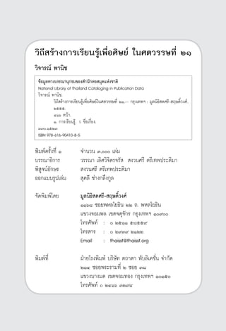 วิถีสร้างการเรียนรู้เพื่อศิษย์ ในศตวรรษที่ ๒๑
2
วิถีสร้างการเรียนรู้เพื่อศิษย์ ในศตวรรษที่ ๒๑
วิจารณ์ พานิช








พิมพ์ครั้งที่ ๑	 จำนวน ๓,๐๐๐ เล่ม
บรรณาธิการ	 วรรณา เลิศวิจิตรจรัส  สงวนศรี ตรีเทพประติมา
พิสูจน์อักษร	 สงวนศรี ตรีเทพประติมา
ออกแบบรูปเล่ม	 สุคลี ช่างกลึงกูล

จัดพิมพ์โดย	 มูลนิธิสดศรี-สฤษดิ์วงศ์
	 ๑๑๖๘ ซอยพหลโยธิน ๒๒ ถ. พหลโยธิน
	 แขวงจอมพล เขตจตุจักร กรุงเทพฯ ๑๐๙๐๐
	 โทรศัพท์	 :	 ๐ ๒๕๑๑ ๕๘๕๕๙
	 โทรสาร	 :	 ๐ ๒๙๓๙ ๒๑๒๒
	 Email	 :	 thaissf@thaissf.org

พิมพ์ที่ 	 ฝ่ายโรงพิมพ์ บริษัท ตถาตา พับลิเคชั่น จำกัด
	 ๒๑๔ ซอยพระรามที่ ๒ ซอย ๓๘
	 แขวงบางมด เขตจอมทอง กรุงเทพฯ ๑๐๑๕๐
	 โทรศัพท์ ๐ ๒๔๑๖ ๓๒๙๔
ข้อมูลทางบรรณานุกรมของสำนักหอสมุดแห่งชาติ
National Library of Thailand Cataloging in Publication Data
วิจารณ์ พานิช.
	 วิถีสร้างการเรียนรู้เพื่อศิษย์ในศตวรรษที่ ๒๑.-- กรุงเทพฯ : มูลนิธิสดศรี-สฤษดิ์วงศ์,			
	 ๒๕๕๕.
	 ๔๑๖ หน้า.
	 ๑. การเรียนรู้. I. ชื่อเรื่อง.
๓๗๐.๑๕๒๓
ISBN 978-616-90410-8-5
 