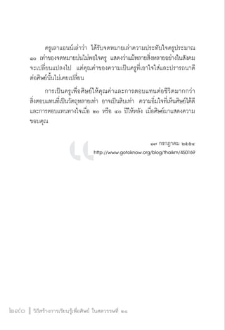 วิถีสร้างการเรียนรู้เพื่อศิษย์ ในศตวรรษที่ ๒๑
290
	 ครูเลาแอนน์เล่าว่า ได้รับจดหมายเล่าความประทับใจครูประมาณ
๑๐ เท่าของจดหมายบ่นไม่พอใจครู แสดงว่าแม้หลายสิ่งหลายอย่างในสังคม
จะเปลี่ยนแปลงไป  แต่คุณค่าของความเป็นครูที่เอาใจใส่และปรารถนาดี
ต่อศิษย์นั้นไม่เคยเปลี่ยน
	 การเป็นครูเพื่อศิษย์ให้คุณค่าและการตอบแทนต่อชีวิตมากกว่า

สิ่งตอบแทนที่เป็นวัตถุหลายเท่า อาจเป็นสิบเท่า  ความอิ่มใจที่เห็นศิษย์ได้ดี 
และการตอบแทนทางใจเมื่อ ๒๐ หรือ ๔๐ ปีให้หลัง เมื่อศิษย์มาแสดงความ
ขอบคุณ


๑๗ กรกฎาคม ๒๕๕๔
http://www.gotoknow.org/blog/thaikm/450169




 
