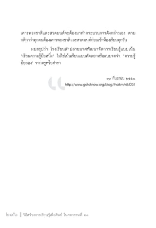 วิถีสร้างการเรียนรู้เพื่อศิษย์ ในศตวรรษที่ ๒๑
296
เคารพธงชาติและสวดมนต์จะต้องมาทำกระบวนการดังกล่าวเอง ตาม
กติกาว่าทุกคนต้องเคารพธงชาติและสวดมนต์ก่อนเข้าห้องเรียนทุกวัน  
	 ผมสรุปว่า โรงเรียนลำปลายมาศพัฒนาจัดการเรียนรู้แบบเน้น
“เรียนความรู้มือหนึ่ง” ไม่ใช่เน้นเรียนแบบคัดลอกหรือแบบจดจำ “ความรู้
มือสอง” จากครูหรือตำรา 


๓๐ กันยายน ๒๕๕๔
http://www.gotoknow.org/blog/thaikm/463231












 
