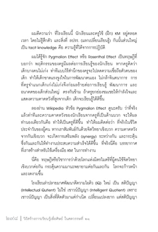 วิถีสร้างการเรียนรู้เพื่อศิษย์ ในศตวรรษที่ ๒๑
298
	 ผมตีความว่า ที่โรงเรียนนี้ นักเรียนและครูใช้ (ฝึก) KM อยู่ตลอด
เวลา โดยไม่รู้สึกตัว และสิ่งที่ ลปรร. (แลกเปลี่ยนเรียนรู้) กันนั้นส่วนใหญ่
เป็น tacit knowledge คือ ความรู้ที่ได้จากการปฏิบัติ 
	 ผมได้รู้จัก Pygmalion Effect หรือ Rosenthal Effect เป็นทฤษฎีที่
บอกว่า พฤติกรรมของครูมีผลต่อการเรียนรู้ของนักเรียน  หากครูคิดว่า
เด็กบางคนไม่เก่ง ท่าทีแบบไร้สำนึกของครูจะไปลดความเชื่อถือตัวตนของ
เด็ก ทำให้เด็กขาดแรงจูงใจในการพัฒนาตนเอง ไม่กล้าจินตนาการ  การ
ที่ครูจำแนกเด็กเก่งไม่เก่งจึงก่อผลร้ายต่อการเรียนรู้ พัฒนาการ และ
อนาคตของเด็กส่วนใหญ่  ตรงกันข้าม ถ้าครูยกย่องชมเชยให้กำลังใจและ
แสดงความคาดหวังที่สูงจากเด็ก เด็กจะเรียนรู้ได้ดีขึ้น
	 ลองอ่าน Wikipedia หัวข้อ Pygmalion Effect ดูนะครับ ว่าที่จริง
แล้วท่าทีและความคาดหวังของนักเรียนจากครูที่เป็นด้านบวก จะให้ผล
ทำนองเดียวกันคือ ทำให้เป็นครูที่ดีขึ้น  ทำให้ผมคิดต่อว่า ที่จริงในชีวิต
ประจำวันของผู้คน หากเราสัมพันธ์กันด้วยจิตวิทยาเชิงบวก ความคาดหวัง
จากกันเชิงบวก จะเกิดการเสริมพลัง (synergy) ระหว่างกัน และกระตุ้น
ซึ่งกันและกันให้ทำงานประสบความสำเร็จได้ดีขึ้น  ที่จริงนี่คือ บรรยากาศ
ที่เราสร้างสำหรับใช้เครื่องมือ KM ในการทำงาน 
	 นี่คือ ทฤษฎีหรือวิชาการว่าด้วยโลกแห่งมิตรไมตรีที่ผู้คนใช้จิตวิทยา
เชิงบวกต่อกัน กระตุ้นความมานะพยายามต่อกันและกัน โลกจะก้าวหน้า
และงดงามขึ้น 
	 โรงเรียนลำปลายมาศพัฒนาตีความไอคิว (IQ) ใหม่ เป็น สติปัญญา
(Intellectual Qutient) ไม่ใช่ เชาวน์ปัญญา (Intelligent Quotient) เพราะ
เชาวน์ปัญญา เป็นสิ่งที่ติดตัวมาแต่กำเนิด เปลี่ยนแปลงยาก แต่สติปัญญา
 