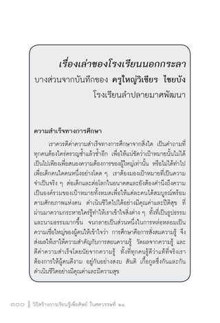 วิถีสร้างการเรียนรู้เพื่อศิษย์ ในศตวรรษที่ ๒๑
300

เรื่องเล่าของโรงเรียนนอกกระลา
บางส่วนจากบันทึกของ ครูใหญ่วิเชียร ไชยบัง
โรงเรียนลำปลายมาศพัฒนา


ความสำเร็จทางการศึกษา
	 เราควรตีค่าความสำเร็จทางการศึกษาจากสิ่งใด เป็นคำถามที่
ทุกคนต้องใคร่ครวญซ้ำแล้วซ้ำอีก เพื่อให้แน่ชัดว่าเป้าหมายนั้นไม่ได้
เป็นไปเพียงเพื่อสนองความต้องการของผู้ใหญ่เท่านั้น หรือไม่ได้ทำไป
เพื่อเด็กคนใดคนหนึ่งอย่างโดด ๆ  เราต้องมองเป้าหมายที่เป็นความ
จำเป็นจริง ๆ ต่อเด็กและต่อโลกในอนาคตและยังต้องคำนึงถึงความ
เป็นองค์รวมของเป้าหมายทั้งหมดเพื่อให้แต่ละคนได้สมบูรณ์พร้อม
ตามศักยภาพแห่งตน  ดำเนินชีวิตไปได้อย่างมีคุณค่าและปีติสุข  ที่
ผ่านมาความกระหายใคร่รู้ทำให้เราเข้าใจสิ่งต่าง ๆ ทั้งที่เป็นรูปธรรม
และนามธรรมมากขึ้น  จนกลายเป็นส่วนหนึ่งในการหล่อหลอมเป็น
ความเชื่อใหญ่ของผู้คนให้เข้าใจว่า การศึกษาคือการสั่งสมความรู้ จึง
ส่งผลให้เราให้ความสำคัญกับการสอนความรู้  วัดผลจากความรู้ และ
ตีค่าความสำเร็จโดยนัยจากความรู้  ทั้งที่ทุกคนรู้ดีว่าแท้ที่จริงเรา
ต้องการให้ผู้คนดีงาม อยู่กันอย่างสงบ สันติ เกื้อกูลซึ่งกันและกัน
ดำเนินชีวิตอย่างมีคุณค่าและมีความสุข 
 