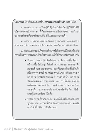 วิถีสร้างการเรียนรู้เพื่อศิษย์ ในศตวรรษที่ ๒๑
304
บทบาทของโรงเรียนกับการสร้างความฉลาดทางด้านร่างกาย ได้แก่
	 ๑.	การออกแบบการเรียนรู้ที่ให้ผู้เรียนได้ลงมือปฏิบัติให้ได้ใช้
อวัยวะทุกส่วนในร่างกาย  ทั้งในแง่ของความแข็งแรงอดทน และในแง่
ของการทำงานที่สอดประสานกัน ทั้งในร่มและกลางแจ้ง
	 ๒.	ออกแบบวิถีชีวิตในโรงเรียนให้เด็ก ๆ มีช่วงเวลาได้เล่นหลาย ๆ
ช่วงเวลา  เช่น ภาคเช้า ช่วงพักภาคเช้า กลางวัน และหลังเลิกเรียน
	 ๓.	ออกแบบการสอนวิชาพละศึกษาหรือกิจกรรมให้สอดคล้องกับ
ความต้องการการพัฒนาด้านร่างกายของเด็กให้เหมาะสมตามวัย เช่น
		 	วัยอนุบาลควรให้เด็กได้ออกกำลังกายเพื่อพัฒนา

			 กล้ามเนื้อมัดใหญ่ ได้แก่ ความสมดุล การทรงตัว

			 ความแข็งแรง ความอดทน และพัฒนากล้ามเนื้อมัดเล็ก

			 เพื่อการทำงานที่สอดประสานกันของอวัยวะต่าง ๆ

			 กิจกรรมที่เหมาะสมได้แก่ การว่ายน้ำ กิจกรรม

			 ประกอบจังหวะ กายบริหาร เกม การวิ่งเล่น การเล่น

			 เครื่องเล่นสนามที่ประกอบด้วยกระบะทรายเปียก

			 ทรายแห้ง กระดานทรงตัว ราวโหนหรือเชือกโหน ชิงช้า

			 และอุโมงค์มุดซ่อน เป็นต้น 
		 	ระดับประถมศึกษาตอนต้น ควรให้เด็กได้ออกกำลังกาย

			 ทุกส่วนของร่างกายเพื่อให้เกิดความคล่องแคล่ว ควรให้

			 เล่นกีฬาที่ไม่มีความซับซ้อนมาก 

 
