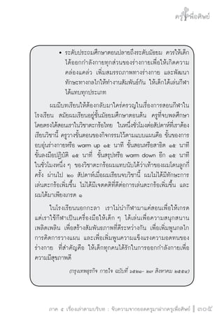 ครู พื่อศิษย์
ภาค ๕ เรื่องเล่าตามบริบท : จับความจากยอดครูมาฝากครูเพื่อศิษย์
 305
		 	ระดับประถมศึกษาตอนปลายถึงระดับมัธยม ควรให้เด็ก

			 ได้ออกกำลังกายทุกส่วนของร่างกายเพื่อให้เกิดความ

			 คล่องแคล่ว เพิ่มสมรรถภาพทางร่างกาย และพัฒนา

			 ทักษะทางกลไกให้ทำงานสัมพันธ์กัน ให้เด็กได้เล่นกีฬา

			 ได้แทบทุกประเภท 
	 ผมมีบทเรียนให้ต้องกลับมาใคร่ครวญในเรื่องการสอนกีฬาใน
โรงเรียน  สมัยผมเรียนอยู่ชั้นมัธยมศึกษาตอนต้น  ครูที่จบพลศึกษา
โดยตรงได้สอนเราในวิชาตะกร้อไทย  ในหนึ่งชั่วโมงต่อสัปดาห์ที่เราต้อง
เรียนวิชานี้ ครูวางขั้นตอนของกิจกรรมไว้ตามแบบแผนคือ ขั้นของการ
อบอุ่นร่างกายหรือ warm up ๑๕ นาที ขั้นสอนหรือสาธิต ๑๕ นาที
ขั้นลงมือปฏิบัติ ๑๕ นาที่  ขั้นสรุปหรือ warm down อีก ๑๕ นาที
ในชั่วโมงหนึ่ง ๆ ของวิชาตะกร้อผมแทบนับได้ว่าเท้าของผมโดนลูกกี่
ครั้ง ผ่านไป ๒๐ สัปดาห์เมื่อผมเรียนจบวิชานี้ ผมไม่ได้มีทักษะการ
เล่นตะกร้อเพิ่มขึ้น ไม่ได้มีเจตคติที่ดีต่อการเล่นตะกร้อเพิ่มขึ้น และ
ผมได้มาเพียงเกรด ๑ 
	 ในโรงเรียนนอกกะลา  เราไม่นำกีฬามาแค่สอนเพื่อให้เกรด

แต่เราใช้กีฬาเป็นเครื่องมือให้เด็ก ๆ ได้เล่นเพื่อความสนุกสนาน
เพลิดเพลิน เพื่อสร้างสัมพันธภาพที่ดีระหว่างกัน เพื่อเพิ่มพูนกลไก

การคิดการวางแผน และเพื่อเพิ่มพูนความแข็งแรงความอดทนของ
ร่างกาย  ที่สำคัญคือ ให้เด็กทุกคนได้รักในการออกกำลังกายเพื่อ
ความมีสุขภาพดี
(กรุงเทพธุรกิจ กายใจ ฉบับที่ ๖๕๒๑- ๒๗ สิงหาคม ๒๕๕๔)
 