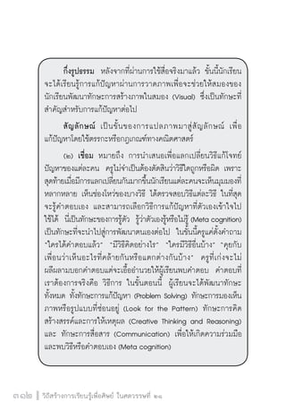 วิถีสร้างการเรียนรู้เพื่อศิษย์ ในศตวรรษที่ ๒๑
312
	 กึ่งรูปธรรม  หลังจากที่ผ่านการใช้สื่อจริงมาแล้ว ขั้นนี้นักเรียน
จะได้เรียนรู้การแก้ปัญหาผ่านการวาดภาพเพื่อจะช่วยให้สมองของ
นักเรียนพัฒนาทักษะการสร้างภาพในสมอง (Visual) ซึ่งเป็นทักษะที่
สำคัญสำหรับการแก้ปัญหาต่อไป 
	 สัญลักษณ์ เป็นขั้นของการแปลภาพมาสู่สัญลักษณ์ เพื่อ

แก้ปัญหาโดยใช้ตรรกะหรือกฎเกณฑ์ทางคณิตศาสตร์ 
	 (๒) เชื่อม หมายถึง การนำเสนอเพื่อแลกเปลี่ยนวิธีแก้โจทย์
ปัญหาของแต่ละคน  ครูไม่จำเป็นต้องตัดสินว่าวิธีใดถูกหรือผิด เพราะ
สุดท้ายเมื่อมีการแลกเปลี่ยนกันมากขึ้นนักเรียนแต่ละคนจะเห็นมุมมองที่
หลากหลาย เห็นช่องโหว่ของบางวิธี ได้ตรวจสอบวิธีแต่ละวิธี ในที่สุด
จะรู้คำตอบเอง และสามารถเลือกวิธีการแก้ปัญหาที่ตัวเองเข้าใจไป
ใช้ได้  นี่เป็นทักษะของการรู้ตัว  รู้ว่าตัวเองรู้หรือไม่รู้ (Meta cognition)
เป็นทักษะที่จะนำไปสู่การพัฒนาตนเองต่อไป  ในขั้นนี้ครูแค่ตั้งคำถาม
“ใครได้คำตอบแล้ว”  “มีวิธีคิดอย่างไร”  “ใครมีวิธีอื่นบ้าง” “คุยกับ
เพื่อนว่าเห็นอะไรที่คล้ายกันหรือแตกต่างกันบ้าง”  ครูที่เก่งจะไม่
ผลีผลามบอกคำตอบแต่จะเอื้ออำนวยให้ผู้เรียนพบคำตอบ  คำตอบที่
เราต้องการจริงคือ วิธีการ ในขั้นตอนนี้  ผู้เรียนจะได้พัฒนาทักษะ
ทั้งหมด ทั้งทักษะการแก้ปัญหา (Problem Solving) ทักษะการมองเห็น
ภาพหรือรูปแบบที่ซ่อนอยู่ (Look for the Pattern) ทักษะการคิด
สร้างสรรค์และการให้เหตุผล (Creative Thinking and Reasoning)
และ ทักษะการสื่อสาร (Communication) เพื่อให้เกิดความร่วมมือ
และพบวิธีหรือคำตอบเอง (Meta cognition)

 