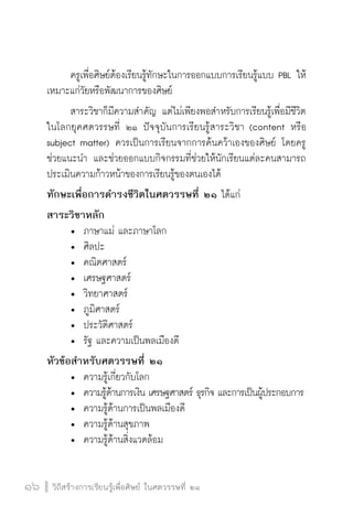 วิถีสร้างการเรียนรู้เพื่อศิษย์ ในศตวรรษที่ ๒๑
16 วิถีสร้างการเรียนรู้เพื่อศิษย์ ในศตวรรษที่ ๒๑
16
	 ครูเพื่อศิษย์ต้องเรียนรู้ทักษะในการออกแบบการเรียนรู้แบบ PBL ให้
เหมาะแก่วัยหรือพัฒนาการของศิษย์
	 สาระวิชาก็มีความสำคัญ แต่ไม่เพียงพอสำหรับการเรียนรู้เพื่อมีชีวิต
ในโลกยุคศตวรรษที่ ๒๑ ปัจจุบันการเรียนรู้สาระวิชา (content หรือ
subject matter) ควรเป็นการเรียนจากการค้นคว้าเองของศิษย์ โดยครู
ช่วยแนะนำ และช่วยออกแบบกิจกรรมที่ช่วยให้นักเรียนแต่ละคนสามารถ
ประเมินความก้าวหน้าของการเรียนรู้ของตนเองได้
ทักษะเพื่อการดำรงชีวิตในศตวรรษที่ ๒๑ ได้แก่
สาระวิชาหลัก
	 •	 ภาษาแม่ และภาษาโลก
	 •	 ศิลปะ
	 •	 คณิตศาสตร์
	 •	 เศรษฐศาสตร์
	 •	 วิทยาศาสตร์
	 •	 ภูมิศาสตร์
	 •	 ประวัติศาสตร์
	 •	 รัฐ และความเป็นพลเมืองดี
หัวข้อสำหรับศตวรรษที่ ๒๑
	 •	 ความรู้เกี่ยวกับโลก
	 •	 ความรู้ด้านการเงิน เศรษฐศาสตร์ ธุรกิจ และการเป็นผู้ประกอบการ
	 •	 ความรู้ด้านการเป็นพลเมืองดี
	 •	 ความรู้ด้านสุขภาพ
	 •	 ความรู้ด้านสิ่งแวดล้อม
 