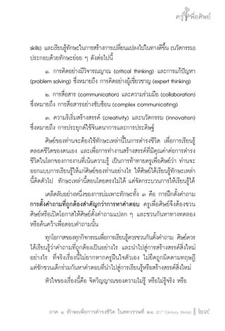 ครู พื่อศิษย์
ภาค ๕ เรื่องเล่าตามบริบท : จับความจากยอดครูมาฝากครูเพื่อศิษย์
 29ภาค ๑ ทักษะเพื่อการดำรงชีวิต ในศตวรรษที่ ๒๑ (21st
Century Skills)
ครู พื่อศิษย์
29
skills) และเรียนรู้ทักษะในการสร้างการเปลี่ยนแปลงไปในทางดีขึ้น (นวัตกรรม)
ประกอบด้วยทักษะย่อย ๆ ดังต่อไปนี้
	 ๑. การคิดอย่างมีวิจารณญาณ (critical thinking) และการแก้ปัญหา
(problem solving) ซึ่งหมายถึง การคิดอย่างผู้เชี่ยวชาญ (expert thinking)
	 ๒. การสื่อสาร (communication) และความร่วมมือ (collaboration)
ซึ่งหมายถึง การสื่อสารอย่างซับซ้อน (complex communicating)
	 ๓. ความริเริ่มสร้างสรรค์ (creativity) และนวัตกรรม (innovation) 
ซึ่งหมายถึง การประยุกต์ใช้จินตนาการและการประดิษฐ์
	 ศิษย์ของท่านจะต้องใช้ทักษะเหล่านี้ในการดำรงชีวิต เพื่อการเรียนรู้
ตลอดชีวิตของตนเอง และเพื่อการทำงานสร้างสรรค์ที่มีคุณค่าต่อการดำรง
ชีวิตในโลกของการงานที่เน้นความรู้ เป็นการท้าทายครูเพื่อศิษย์ว่า ท่านจะ
ออกแบบการเรียนรู้ให้แก่ศิษย์ของท่านอย่างไร ให้ศิษย์ได้เรียนรู้ทักษะเหล่า
นี้ติดตัวไป  ทักษะเหล่านี้สอนโดยตรงไม่ได้ แต่จัดกระบวนการให้เรียนรู้ได้
	 เคล็ดลับอย่างหนึ่งของการบ่มเพาะทักษะทั้ง ๓ คือ การฝึกตั้งคำถาม
การตั้งคำถามที่ถูกต้องสำคัญกว่าการหาคำตอบ ครูเพื่อศิษย์จึงต้องชวน
ศิษย์หรือเปิดโอกาสให้ศิษย์ตั้งคำถามแปลก ๆ และชวนกันหาทางทดลอง
หรือค้นคว้าเพื่อตอบคำถามนั้น
	 ทุกโอกาสของทุกกิจกรรมเพื่อการเรียนรู้ควรชวนกันตั้งคำถาม ศิษย์ควร
ได้เรียนรู้ว่าคำถามที่ถูกต้องเป็นอย่างไร และนำไปสู่การสร้างสรรค์สิ่งใหม่
อย่างไร  ที่จริงเรื่องนี้ไม่ยากหากครูฝืนใจตัวเอง ไม่ยึดถูกผิดตามทฤษฎี
แต่ชักชวนเด็กร่วมกันหาคำตอบที่นำไปสู่การเรียนรู้หรือสร้างสรรค์สิ่งใหม่
	 หัวใจของเรื่องนี้คือ จิตวิญญาณของความไม่รู้ หรือไม่รู้จริง หรือ

 