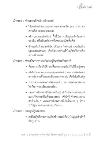 ครู พื่อศิษย์
ภาค ๕ เรื่องเล่าตามบริบท : จับความจากยอดครูมาฝากครูเพื่อศิษย์
 35ภาค ๑ ทักษะเพื่อการดำรงชีวิต ในศตวรรษที่ ๒๑ (21st
Century Skills)
ครู พื่อศิษย์
35
เป้าหมาย :	ทักษะการคิดอย่างสร้างสรรค์
			 	ใช้เทคนิคสร้างมุมมองหลากหลายเทคนิค เช่น การระดม

				 ความคิด (brainstorming)
			 	สร้างมุมมองแปลกใหม่ ทั้งที่เป็นการปรับปรุงเล็กน้อยจาก

				 ของเดิม หรือเป็นหลักการที่แหวกแนวโดยสิ้นเชิง
			 	ชักชวนกันทำความเข้าใจ ปรับปรุง วิเคราะห์ และประเมิน

				 มุมมองของตนเอง เพื่อพัฒนาความเข้าใจเกี่ยวกับการคิด

				 อย่างสร้างสรรค์
เป้าหมาย :	ทักษะในการทำงานร่วมกับผู้อื่นอย่างสร้างสรรค์
			 	พัฒนา ลงมือปฏิบัติ และสื่อสารมุมมองใหม่กับผู้อื่นอยู่เสมอ
			 	เปิดใจรับและตอบสนองต่อมุมมองใหม่ ๆ หาทางได้ข้อคิดเห็น

				 จากกลุ่ม รวมทั้งการประเมินผลงานจากกลุ่ม เพื่อนำไปปรับปรุง
			 	ทำงานด้วยแนวคิดหรือวิธีการใหม่ ๆ และเข้าใจข้อจำกัดของ

				 โลกในการยอมรับมุมมองใหม่
			 	มองความล้มเหลวเป็นโอกาสเรียนรู้ เข้าใจว่าความสร้างสรรค์

				 และนวัตกรรมเป็นเรื่องระยะยาว  เข้าใจวัฏจักรของความ

				 สำเร็จเล็ก ๆ และความผิดพลาดที่เกิดขึ้นบ่อย ๆ ว่าจะ

				 นำไปสู่การสร้างสรรค์และนวัตกรรม 
เป้าหมาย :	ประยุกต์สู่นวัตกรรม
			 	ลงมือปฏิบัติตามความคิดสร้างสรรค์เพื่อนำไปสู่ผลสำเร็จที่

				 เป็นรูปธรรม
 