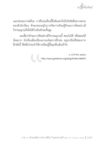 ครู พื่อศิษย์
ภาค ๕ เรื่องเล่าตามบริบท : จับความจากยอดครูมาฝากครูเพื่อศิษย์
 39ภาค ๑ ทักษะเพื่อการดำรงชีวิต ในศตวรรษที่ ๒๑ (21st
Century Skills)
ครู พื่อศิษย์
39
และประสบการณ์ด้วย การฝึกฝนเรื่องนี้จึงต้องคำนึงถึงปัจจัยที่หลากหลาย
ของตัวนักเรียน ทักษะของครูในการจัดการเรียนรู้ทักษะการคิดอย่างมี
วิจารณญาณจึงถือได้ว่าเป็นทักษะขั้นสูง
	 ผมเชื่อว่าทักษะการคิดอย่างมีวิจารณญาณนี้ สอนไม่ได้ หรือสอนได้
น้อยมาก นักเรียนต้องเรียนเอาเองโดยการฝึกฝน ครูจะเป็นโค้ชของการ
ฝึกหัดนี้ โค้ชที่เก่งจะทำให้การเรียนรู้นี้สนุกตื่นเต้นเร้าใจ


๗ มกราคม ๒๕๕๔
http://www.gotoknow.org/blog/thaikm/442073












 