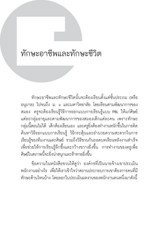 วิถีสร้างการเรียนรู้เพื่อศิษย์ ในศตวรรษที่ ๒๑
48 วิถีสร้างการเรียนรู้เพื่อศิษย์ ในศตวรรษที่ ๒๑
48
ทักษะอาชีพและทักษะชีวิต

	 ทักษะอาชีพและทักษะชีวิตนั้นจะต้องเรียนตั้งแต่ชั้นประถม (หรือ
อนุบาล) ไปจนถึง ม. ๖ และมหาวิทยาลัย โดยเรียนตามพัฒนาการของ
สมอง  ครูจะต้องเรียนรู้วิธีการออกแบบการเรียนรู้แบบ PBL ให้แก่ศิษย์
แต่ละกลุ่มอายุและตามพัฒนาการของสมองเด็กแต่ละคน เพราะทักษะ
กลุ่มนี้สอนไม่ได้ เด็กต้องเรียนเอง และครูยิ่งต้องทำงานหนักขึ้นในการคิด
ค้นหาวิธีออกแบบการเรียนรู้ วิธีกระตุ้นและอำนวยความสะดวกในการ
เรียนรู้ของทีมงานและศิษย์ รวมถึงวิธีชวนกันถอดบทเรียนหลังงานสำเร็จ
เพื่อช่วยให้การเรียนรู้ลึกซึ้งและกว้างขวางยิ่งขึ้น  การทำงานของครูเพื่อ
ศิษย์ในสภาพนี้จะยิ่งน่าสนุกและท้าทายยิ่งขึ้น 
	 ข้อความในหนังสือชวนให้ดูว่า องค์กรที่เป็นนายจ้างเขาประเมิน
พนักงานอย่างไร เพื่อให้เราเข้าใจว่าสถานประกอบการเขาต้องการคนที่มี
ทักษะด้านไหนบ้าง โดยลอกใบประเมินผลงานของพนักงานคนหนึ่งมาดังนี้

 
