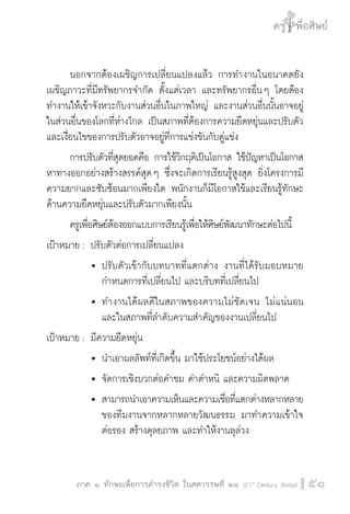 ครู พื่อศิษย์
ภาค ๕ เรื่องเล่าตามบริบท : จับความจากยอดครูมาฝากครูเพื่อศิษย์
 51ภาค ๑ ทักษะเพื่อการดำรงชีวิต ในศตวรรษที่ ๒๑ (21st
Century Skills)
ครู พื่อศิษย์
51
	 นอกจากต้องเผชิญการเปลี่ยนแปลงแล้ว การทำงานในอนาคตยัง
เผชิญภาวะที่มีทรัพยากรจำกัด ตั้งแต่เวลา และทรัพยากรอื่น ๆ โดยต้อง
ทำงานให้เข้าจังหวะกับงานส่วนอื่นในภาพใหญ่ และงานส่วนอื่นนั้นอาจอยู่
ในส่วนอื่นของโลกที่ห่างไกล เป็นสภาพที่ต้องการความยืดหยุ่นและปรับตัว
และเงื่อนไขของการปรับตัวอาจอยู่ที่การแข่งขันกับคู่แข่ง
	 การปรับตัวที่สุดยอดคือ การใช้วิกฤติเป็นโอกาส ใช้ปัญหาเป็นโอกาส
หาทางออกอย่างสร้างสรรค์สุด ๆ ซึ่งจะเกิดการเรียนรู้สูงสุด ยิ่งโครงการมี
ความยากและซับซ้อนมากเพียงใด พนักงานก็มีโอกาสใช้และเรียนรู้ทักษะ
ด้านความยืดหยุ่นและปรับตัวมากเพียงนั้น 
	 ครูเพื่อศิษย์ต้องออกแบบการเรียนรู้เพื่อให้ศิษย์พัฒนาทักษะต่อไปนี้
เป้าหมาย :	ปรับตัวต่อการเปลี่ยนแปลง 
			 	ปรับตัวเข้ากับบทบาทที่แตกต่าง งานที่ได้รับมอบหมาย

				 กำหนดการที่เปลี่ยนไป และบริบทที่เปลี่ยนไป
			 	ทำงานได้ผลดีในสภาพของความไม่ชัดเจน ไม่แน่นอน

				 และในสภาพที่ลำดับความสำคัญของงานเปลี่ยนไป
เป้าหมาย :	มีความยืดหยุ่น
			 	นำเอาผลลัพท์ที่เกิดขึ้น มาใช้ประโยชน์อย่างได้ผล
			 	จัดการเชิงบวกต่อคำชม คำตำหนิ และความผิดพลาด
			 	สามารถนำเอาความเห็นและความเชื่อที่แตกต่างหลากหลาย

				 ของทีมงานจากหลากหลายวัฒนธรรม มาทำความเข้าใจ

				 ต่อรอง สร้างดุลยภาพ และทำให้งานลุล่วง
 