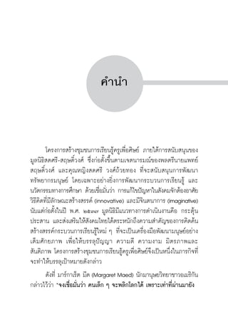 ครู พื่อศิษย์
ภาค ๕ เรื่องเล่าตามบริบท : จับความจากยอดครูมาฝากครูเพื่อศิษย์
 7


คำนำ




	 โครงการสร้างชุมชนการเรียนรู้ครูเพื่อศิษย์ ภายใต้การสนับสนุนของ
มูลนิธิสดศรี-สฤษดิ์วงศ์ ซึ่งก่อตั้งขึ้นตามเจตนารมณ์ของพลตรีนายแพทย์
สฤษดิ์วงศ์ และคุณหญิงสดศรี วงศ์ถ้วยทอง ที่จะสนับสนุนการพัฒนา
ทรัพยากรมนุษย์ โดยเฉพาะอย่างยิ่งการพัฒนากระบวนการเรียนรู้ และ
นวัตกรรมทางการศึกษา ด้วยเชื่อมั่นว่า การแก้ไขปัญหาในสังคมจักต้องอาศัย

วิธีคิดที่มีลักษณะสร้างสรรค์ (innovative) และมีจินตนาการ (imaginative)
นับแต่ก่อตั้งในปี พ.ศ. ๒๕๓๗ มูลนิธิมีแนวทางการดำเนินงานคือ กระตุ้น
ประสาน และส่งเสริมให้สังคมไทยได้ตระหนักถึงความสำคัญของการคิดค้น
สร้างสรรค์กระบวนการเรียนรู้ใหม่ ๆ ที่จะเป็นเครื่องมือพัฒนามนุษย์อย่าง
เต็มศักยภาพ เพื่อให้บรรลุปัญญา ความดี ความงาม มิตรภาพและ
สันติภาพ โครงการสร้างชุมชนการเรียนรู้ครูเพื่อศิษย์จึงเป็นหนึ่งในภารกิจที่
จะทำให้บรรลุเป้าหมายดังกล่าว
	 ดังที่ มาร์กาเร็ต มีด (Margaret Maed) นักมานุษยวิทยาชาวอเมริกัน
กล่าวไว้ว่า “จงเชื่อมั่นว่า คนเล็ก ๆ จะพลิกโลกได้ เพราะเท่าที่ผ่านมายัง
 