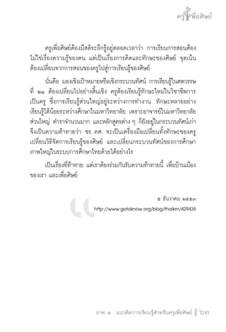 ครู พื่อศิษย์
ภาค ๕ เรื่องเล่าตามบริบท : จับความจากยอดครูมาฝากครูเพื่อศิษย์
 63ภาค ๒ แนวคิดการเรียนรู้สำหรับครูเพื่อศิษย์
ครู พื่อศิษย์
63
	 ครูเพื่อศิษย์ต้องมีสติระลึกรู้อยู่ตลอดเวลาว่า การเรียนการสอนต้อง
ไม่ใช่เรื่องความรู้ของตน แต่เป็นเรื่องการคิดและทักษะของศิษย์ จุดเน้น
ต้องเปลี่ยนจากการสอนของครูไปสู่การเรียนรู้ของศิษย์ 
	 นั่นคือ มองเชิงเป้าหมายหรือเชิงกระบวนทัศน์ การเรียนรู้ในศตวรรษ

ที่ ๒๑ ต้องเปลี่ยนไปอย่างสิ้นเชิง ครูต้องเรียนรู้ทักษะใหม่ในวิชาชีพการ
เป็นครู ซึ่งการเรียนรู้ส่วนใหญ่อยู่ระหว่างการทำงาน  ทักษะหลายอย่าง
เรียนรู้ได้น้อยระหว่างศึกษาในมหาวิทยาลัย เพราะอาจารย์ในมหาวิทยาลัย
ส่วนใหญ่ ตำราจำนวนมาก และหลักสูตรต่าง ๆ ก็ยังอยู่ในกระบวนทัศน์เก่า
จึงเป็นความท้าทายว่า ชร. คศ. จะเป็นเครื่องมือเปลี่ยนทั้งทักษะของครู
เปลี่ยนวิธีจัดการเรียนรู้ของศิษย์ และเปลี่ยนกระบวนทัศน์ของการศึกษา
ภาพใหญ่ในระบบการศึกษาไทยด้วยได้อย่างไร
	 เป็นเรื่องที่ท้าทาย แต่เราต้องร่วมกันรับความท้าทายนี้ เพื่อบ้านเมือง
ของเรา และเพื่อศิษย์


๕ ธันวาคม ๒๕๕๓

http://www.gotoknow.org/blog/thaikm/429435






 
