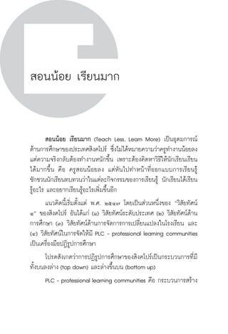 วิถีสร้างการเรียนรู้เพื่อศิษย์ ในศตวรรษที่ ๒๑
64 วิถีสร้างการเรียนรู้เพื่อศิษย์ ในศตวรรษที่ ๒๑
64
สอนน้อย เรียนมาก
	 สอนน้อย เรียนมาก (Teach Less, Learn More) เป็นอุดมการณ์
ด้านการศึกษาของประเทศสิงคโปร์ ซึ่งไม่ได้หมายความว่าครูทำงานน้อยลง 
แต่ความจริงกลับต้องทำงานหนักขึ้น เพราะต้องคิดหาวิธีให้นักเรียนเรียน
ได้มากขึ้น คือ ครูสอนน้อยลง  แต่หันไปทำหน้าที่ออกแบบการเรียนรู้
ชักชวนนักเรียนทบทวนว่าในแต่ละกิจกรรมของการเรียนรู้ นักเรียนได้เรียน
รู้อะไร และอยากเรียนรู้อะไรเพิ่มขึ้นอีก
	 แนวคิดนี้เริ่มตั้งแต่ พ.ศ. ๒๕๔๗ โดยเป็นส่วนหนึ่งของ “วิสัยทัศน์
๔” ของสิงคโปร์ อันได้แก่ (๑) วิสัยทัศน์ระดับประเทศ (๒) วิสัยทัศน์ด้าน
การศึกษา (๓) วิสัยทัศน์ด้านการจัดการการเปลี่ยนแปลงในโรงเรียน และ
(๔) วิสัยทัศน์ในการจัดให้มี PLC - professional learning communities
เป็นเครื่องมือปฏิรูปการศึกษา
	 โปรดสังเกตว่าการปฏิรูปการศึกษาของสิงคโปร์เป็นกระบวนการที่มี
ทั้งบนลงล่าง (top down) และล่างขึ้นบน (bottom up)   
	 PLC - professional learning communities คือ กระบวนการสร้าง
 