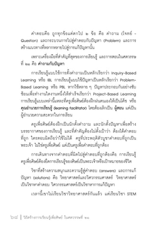 วิถีสร้างการเรียนรู้เพื่อศิษย์ ในศตวรรษที่ ๒๑
68 วิถีสร้างการเรียนรู้เพื่อศิษย์ ในศตวรรษที่ ๒๑
68
	 คำตอบคือ ถูกทุกข้อแต่ตกไป ๒ ข้อ คือ คำถาม (โจทย์ -
Question) และกระบวนการไปสู่คำตอบกับปัญหา (Problem) และการ
สร้างแนวทางที่หลากหลายไปสู่การแก้ปัญหานั้น
	 เพราะเครื่องมือที่สำคัญที่สุดของการเรียนรู้ และการสอนในศตวรรษ
ที่ ๒๑ คือ คำถามกับปัญหา
	 การเรียนรู้แบบใช้การตั้งคำถามเป็นหลักเรียกว่า Inquiry-Based
Learning หรือ IBL การเรียนรู้แบบใช้ปัญหาเป็นหลักเรียกว่า Problem-
Based Learning หรือ PBL หากใช้หลาย ๆ ปัญหาประกอบกันอย่างซับ
ซ้อนเพื่อทำงานใดงานหนึ่งให้สำเร็จเรียกว่า Project-Based Learning  
การเรียนรู้แบบเหล่านี้แหละที่ครูเพื่อศิษย์ต้องฝึกฝนตนเองให้เป็นโค้ช หรือ
คุณอำนวยการเรียนรู้ (learning facilitator) โดยต้องเลิกเป็น ผู้สอน แต่เป็น
ผู้อำนวยความสะดวกในการเรียน
	 ครูเพื่อศิษย์ต้องฝึกเป็นนักตั้งคำถาม และนักตั้งปัญหาเพื่อสร้าง
บรรยากาศของการเรียนรู้ และที่สำคัญต้องไม่ตั้งเป้าว่า ต้องได้คำตอบ

ที่ถูก ใครตอบผิดถือว่าใช้ไม่ได้  ครูที่ประพฤติตัวบูชาคำตอบที่ถูกเป็น
พระเจ้า ไม่ใช่ครูเพื่อศิษย์ แต่เป็นครูเพื่อคำตอบที่ถูกต้อง
	 การเดินทางจากคำตอบที่ผิดไปสู่คำตอบที่ถูกต้องคือ การเรียนรู้  
ครูเพื่อศิษย์ต้องยึดการเรียนรู้ของศิษย์เป็นพระเจ้าหรือเป้าหมายของชีวิต  
	 วิชาที่สร้างความสนุกและความรู้สู่คำตอบ (answers) และการแก้
ปัญหา (solutions) คือ วิทยาศาสตร์และวิศวกรรมศาสตร์  วิทยาศาสตร์
เป็นวิชาหาคำตอบ วิศวกรรมศาสตร์เป็นวิชาหาการแก้ปัญหา
	 เวลานี้เขาไม่เรียนวิชาวิทยาศาสตร์กันแล้ว แต่เรียนวิชา STEM

 