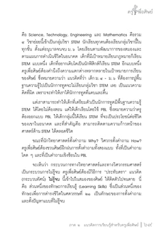 ครู พื่อศิษย์
ภาค ๕ เรื่องเล่าตามบริบท : จับความจากยอดครูมาฝากครูเพื่อศิษย์
 69ภาค ๒ แนวคิดการเรียนรู้สำหรับครูเพื่อศิษย์
ครู พื่อศิษย์
69
คือ Science, Technology, Engineering และ Mathematics คือรวม

๔ วิชาย่อยนี้เข้าเป็นกลุ่มวิชา STEM นักเรียนทุกคนต้องเรียนกลุ่มวิชานี้ใน
ทุกชั้น ตั้งแต่อนุบาลจนจบ ม. ๖ โดยเรียนตามพัฒนาการของสมองและ
ตามแผนการดำเนินชีวิตในอนาคต เด็กที่มีเป้าหมายเรียนกฎหมายก็เรียน
STEM แบบหนึ่ง เด็กที่อยากเติบโตเป็นนักฟิสิกส์ก็เรียน STEM อีกแบบหนึ่ง
ครูเพื่อศิษย์ต้องคำนึงถึงความแตกต่างหลากหลายในเป้าหมายการเรียน
ของศิษย์ ซึ่งหมายความว่า แนวคิดที่ว่า เด็ก ม. ๔ - ม. ๖ ที่ต้องการปูพื้น
ฐานความรู้ไปเป็นนักการทูตจะไม่เรียนกลุ่มวิชา STEM เลย เป็นแนวความ
คิดที่ผิด เพราะจะทำให้เราได้นักการทูตที่แคบและตื้น
	 แต่เราสามารถทำให้เด็กที่เตรียมตัวเป็นนักการทูตมีพื้นฐานความรู้
STEM ได้โดยไม่ต้องสอน แต่ให้เด็กเรียนโดยใช้ PBL ซึ่งหมายความว่าครู
ต้องออกแบบ PBL ให้เด็กกลุ่มนี้ได้เรียน STEM ที่จะเป็นประโยชน์ต่อชีวิต
ของเขาในอนาคต และที่สำคัญคือ สามารถติดตามความก้าวหน้าของ
ศาสตร์ด้าน STEM ได้ตลอดชีวิต 
	 ขณะที่นักวิทยาศาสตร์ตั้งคำถาม Why? วิศวกรตั้งคำถาม How?  
ครูเพื่อศิษย์ต้องชวนศิษย์ฝึกฝนการตั้งคำถามทั้งสองแบบ ทั้งที่เป็นคำถาม
โดด ๆ และที่เป็นคำถามเชิงซ้อนใน PBL
	 จะเห็นว่า กระบวนการทางวิทยาศาสตร์และทางวิศวกรรมศาสตร์
เป็นกระบวนการไม่รู้จบ ครูเพื่อศิษย์ต้องมีวิธีการ “ประทับตรา” แนวคิด
(กระบวนทัศน์) ไม่รู้จบ นี้เข้าไปในสมองของศิษย์ ให้ติดตัวไปจนตาย  นี่
คือ ส่วนหนึ่งของทักษะการเรียนรู้ (Learning Skills) ซึ่งเป็นส่วนหนึ่งของ
ทักษะเพื่อการดำรงชีวิตในศตวรรษที่ ๒๑  เป็นทักษะของการตั้งคำถาม
และตั้งปัญหาแบบที่ไม่รู้จบ
 