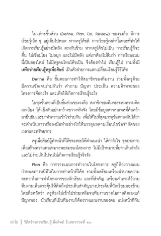 วิถีสร้างการเรียนรู้เพื่อศิษย์ ในศตวรรษที่ ๒๑
72 วิถีสร้างการเรียนรู้เพื่อศิษย์ ในศตวรรษที่ ๒๑
72
	 ในแต่ละชิ้นส่วน (Define, Plan, Do, Review) ของวงล้อ มีการ
เรียนรู้เล็ก ๆ อยู่เต็มไปหมด หากครูโค้ชดี การเรียนรู้เหล่านี้แหละที่ทำให้
เกิดการเรียนรู้อย่างมีพลัง ตรงกันข้าม หากครูโค้ชไม่เป็น การเรียนรู้ก็จะ
ตื้น ไม่เชื่อมโยง ไม่สนุก และไม่มีพลัง แต่เราต้องไม่ลืมว่า การเรียนแบบ
นี้เป็นของใหม่ ไม่มีครูคนไหนโค้ชเป็น จึงต้องทำไป เรียนรู้ไป รวมทั้งมี
เครือข่ายเรียนรู้ครูเพื่อศิษย์ เป็นตัวช่วยการแลกเปลี่ยนเรียนรู้วิธีโค้ช
	 Define คือ ขั้นตอนการทำให้สมาชิกของทีมงาน ร่วมทั้งครูด้วย

มีความชัดเจนร่วมกันว่า คำถาม ปัญหา ประเด็น ความท้าทายของ
โครงการคืออะไร และเพื่อให้เกิดการเรียนรู้อะไร
	 ในทุกขั้นตอนที่เป็นชิ้นส่วนของวงล้อ สมาชิกของทีมจะระดมความคิด
ถกเถียง โต้แย้งกันอย่างกว้างขวางจริงจัง โดยมีข้อมูลสารสนเทศที่ค้นคว้า
มายืนยันและมาทำความเข้าใจร่วมกัน เพื่อให้ในที่สุดบรรลุข้อตกลงกันได้ว่า
จะดำเนินการหรือลงมือทำอย่างไรให้บรรลุผลตามเงื่อนไขข้อจำกัดของ
เวลาและทรัพยากร
	 ครูเพื่อศิษย์ผู้ทำหน้าที่โค้ชจะคอยให้คำแนะนำ ให้กำลังใจ จุดประกาย
เพื่อสร้างความพอเหมาะพอสมของโครงการ ไม่มีเป้าหมายที่ยากเกินกำลัง
และไม่ง่ายเกินไปจนไม่เกิดการเรียนรู้จริงจัง 
	 Plan คือ การวางแผนการทำงานในโครงการ ครูก็ต้องวางแผน
กำหนดทางหนีทีไล่ในการทำหน้าที่โค้ช รวมทั้งเตรียมเครื่องอำนวยความ
สะดวกในการทำโครงการของนักเรียน และที่สำคัญ เตรียมคำถามไว้ถาม
ทีมงานเพื่อกระตุ้นให้คิดถึงประเด็นสำคัญบางประเด็นที่นักเรียนมองข้าม 
โดยถือหลักว่า ครูต้องไม่เข้าไปช่วยเหลือจนทีมงานขาดโอกาสคิดเองแก้
ปัญหาเอง  นักเรียนที่เป็นทีมงานก็ต้องวางแผนงานของตน แบ่งหน้าที่กัน
 