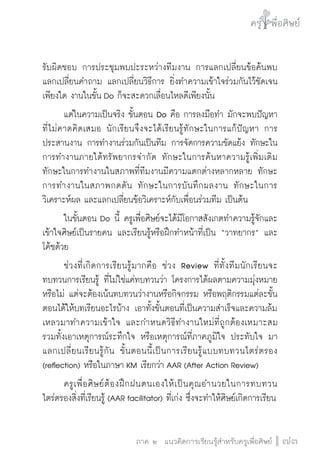 ครู พื่อศิษย์
ภาค ๕ เรื่องเล่าตามบริบท : จับความจากยอดครูมาฝากครูเพื่อศิษย์
 73ภาค ๒ แนวคิดการเรียนรู้สำหรับครูเพื่อศิษย์
ครู พื่อศิษย์
73
รับผิดชอบ การประชุมพบปะระหว่างทีมงาน การแลกเปลี่ยนข้อค้นพบ 
แลกเปลี่ยนคำถาม แลกเปลี่ยนวิธีการ ยิ่งทำความเข้าใจร่วมกันไว้ชัดเจน
เพียงใด งานในขั้น Do ก็จะสะดวกเลื่อนไหลดีเพียงนั้น
	 แต่ในความเป็นจริง ขั้นตอน Do คือ การลงมือทำ มักจะพบปัญหา
ที่ไม่คาดคิดเสมอ นักเรียนจึงจะได้เรียนรู้ทักษะในการแก้ปัญหา การ
ประสานงาน การทำงานร่วมกันเป็นทีม การจัดการความขัดแย้ง ทักษะใน
การทำงานภายใต้ทรัพยากรจำกัด ทักษะในการค้นหาความรู้เพิ่มเติม
ทักษะในการทำงานในสภาพที่ทีมงานมีความแตกต่างหลากหลาย ทักษะ
การทำงานในสภาพกดดัน ทักษะในการบันทึกผลงาน ทักษะในการ
วิเคราะห์ผล และแลกเปลี่ยนข้อวิเคราะห์กับเพื่อนร่วมทีม เป็นต้น     
	 ในขั้นตอน Do นี้ ครูเพื่อศิษย์จะได้มีโอกาสสังเกตทำความรู้จักและ
เข้าใจศิษย์เป็นรายคน และเรียนรู้หรือฝึกทำหน้าที่เป็น “วาทยากร” และ
โค้ชด้วย
	 ช่วงที่เกิดการเรียนรู้มากคือ ช่วง Review ที่ทั้งทีมนักเรียนจะ
ทบทวนการเรียนรู้ ที่ไม่ใช่แค่ทบทวนว่า โครงการได้ผลตามความมุ่งหมาย
หรือไม่ แต่จะต้องเน้นทบทวนว่างานหรือกิจกรรม หรือพฤติกรรมแต่ละขั้น
ตอนได้ให้บทเรียนอะไรบ้าง เอาทั้งขั้นตอนที่เป็นความสำเร็จและความล้ม
เหลวมาทำความเข้าใจ และกำหนดวิธีทำงานใหม่ที่ถูกต้องเหมาะสม  
รวมทั้งเอาเหตุการณ์ระทึกใจ หรือเหตุการณ์ที่ภาคภูมิใจ ประทับใจ มา
แลกเปลี่ยนเรียนรู้กัน ขั้นตอนนี้เป็นการเรียนรู้แบบทบทวนไตร่ตรอง
(reflection) หรือในภาษา KM เรียกว่า AAR (After Action Review)
	 ครูเพื่อศิษย์ต้องฝึกฝนตนเองให้เป็นคุณอำนวยในการทบทวน
ไตร่ตรองสิ่งที่เรียนรู้ (AAR facilitator) ที่เก่ง ซึ่งจะทำให้ศิษย์เกิดการเรียน
 
