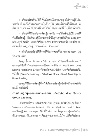ครู พื่อศิษย์
ภาค ๕ เรื่องเล่าตามบริบท : จับความจากยอดครูมาฝากครูเพื่อศิษย์
 77ภาค ๒ แนวคิดการเรียนรู้สำหรับครูเพื่อศิษย์
ครู พื่อศิษย์
77
	 •	 เด็กนักเรียนเรียนได้ลึกขึ้นเมื่อเขามีโอกาสประยุกต์ใช้ความรู้ที่ได้รับ
จากห้องเรียนเข้ากับสถานการณ์ในชีวิตจริง และเมื่อเขาได้มีโอกาสร่วม
กิจกรรมระยะยาวที่ให้โอกาสได้จดจ่อกับเรื่องนั้น และได้ร่วมมือกับทีมงาน	
	 •	 ตัวแปรที่ให้ผลต่อการเรียนรู้สูงสุดคือ การได้ลงมือปฏิบัติ และได้
ร่วมทีมเรียนรู้ เป็นตัวแปรที่มีผลมากกว่าพื้นฐานของนักเรียน และสูงกว่า
ผลสัมฤทธิ์ในอดีต ผมขอตั้งข้อสังเกตว่า ผลการวิจัยข้อนี้คงจะไม่ตรงกับ
ความเชื่อของครูและผู้บริหารการศึกษาจำนวนมาก
	 •	 นักเรียนจะเรียนได้ดีหากได้รับการสอนเรื่อง how to learn และ
what to learn
	 ข้อสรุปทั้ง ๓ ข้อข้างบน ได้มาจากผลงานวิจัยต่อเนื่องกว่า ๕๐ ปี
ของกลุ่มวิจัยที่นำโดยศาสตราจารย์ลินดา ดาร์ลิง แฮมมอนด์ (Prof. Linda
Darling-Hammond แห่งมหาวิทยาลัยสแตนฟอร์ด และพิมพ์เผยแพร่ใน
หนังสือ Powerful Learning : What We Know About Teaching for
Understanding
	 ขอสรุปวิธีจัดการเรียนรู้ที่ทำให้เกิดการเรียนรู้อย่างมีพลังจากหนังสือ
เล่มนี้ ดังต่อไปนี้
การเรียนรู้กลุ่มย่อยแบบร่วมมือกัน (Collaborative Small-
Group Learning)
	 มีการวิจัยเกี่ยวกับการเรียนกลุ่มย่อย เรียนแบบร่วมมือกันนับร้อย ๆ
โครงการ และได้ผลตรงกันหมดว่า PBL แบบนักเรียนทำคนเดียว ให้ผล
การเรียนรู้สู้ PBL แบบกลุ่มไม่ได้ ทั้งในด้านการเพิ่มพูนความรู้ของนักเรียน
เป็นรายคนและเป็นภาพรวม ระดับแรงจูงใจ ความมั่นใจ ปฏิสัมพันธ์ทาง
 