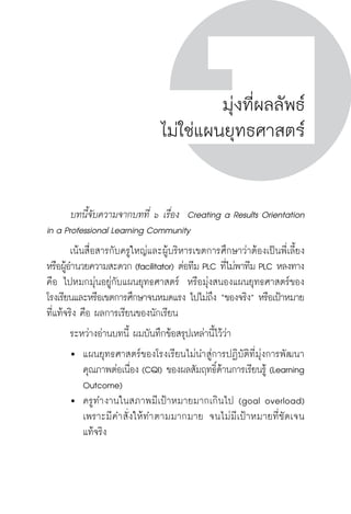 ครู พื่อศิษย์ 
ภาค ๔ บันเทิงชีวิตครูสู่ชุมชนการเรียนรู้ภาค ๕ เรื่องเล่าตามบริบท : จับความจากยอดมาฝากครูเพื่อศิษย์ 
161 
มุ่งที่ผลลัพธ์ 
ไม่ใช่แผนยุทธศาสตร์ 
บทนี้จับความจากบทที่ ๖ เรื่อง Creating a Results Orientation 
in a Professional Learning Community 
เน้นสื่อสารกับครูใหญ่และผู้บริหารเขตการศึกษาว่าต้องเป็นพี่เลี้ยง 
หรือผู้อำนวยความสะดวก (facilitator) ต่อทีม PLC ที่ไม่พาทีม PLC หลงทาง 
คือ ไปหมกมุ่นอยู่กับแผนยุทธศาสตร์ หรือมุ่งสนองแผนยุทธศาสตร์ของ 
โรงเรียนและหรือเขตการศึกษาจนหมดแรง ไปไม่ถึง “ของจริง” หรือเป้าหมาย 
ที่แท้จริง คือ ผลการเรียนของนักเรียน 
ระหว่างอ่านบทนี้ ผมบันทึกข้อสรุปเหล่านี้ไว้ว่า 
 แผนยุทธศาสตร์ของโรงเรียนไม่นำสู่การปฏิบัติที่มุ่งการพัฒนา 
คุณภาพต่อเนื่อง (CQI) ของผลสัมฤทธิ์ด้านการเรียนรู้ (Learning 
Outcome) 
 ครูทำงานในสภาพมีเป้าหมายมากเกินไป (goal overload) 
เพราะมีคำสั่งให้ทำตามมากมาย จนไม่มีเป้าหมายที่ชัดเจน 
แท้จริง 
 
