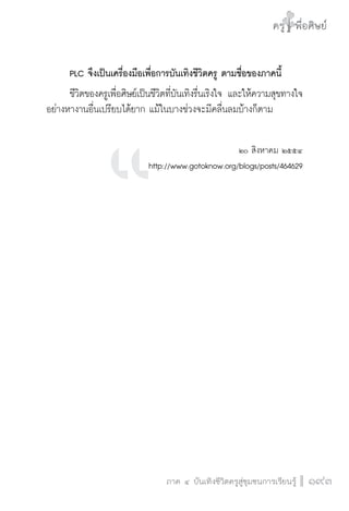 ครู พื่อศิษย์ 
ภาค ๔ บันเทิงชีวิตครูสู่ชุมชนการเรียนรู้ภาค ๕ เรื่องเล่าตามบริบท : จับความจากยอดมาฝากครูเพื่อศิษย์ 
193 
PLC จึงเป็นเครื่องมือเพื่อการบันเทิงชีวิตครู ตามชื่อของภาคนี้ 
ชีวิตของครูเพื่อศิษย์เป็นชีวิตที่บันเทิงรื่นเริงใจ และให้ความสุขทางใจ 
อย่างหางานอื่นเปรียบได้ยาก แม้ในบางช่วงจะมีคลื่นลมบ้างก็ตาม 
๒๐ สิงหาคม ๒๕๕๔ 
http://www.gotoknow.org/blogs/posts/464629 
 