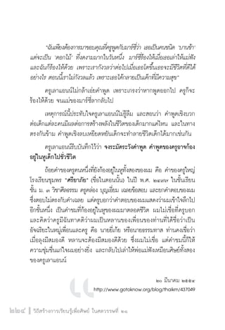 “ฉนัเพยีงตอ้งการมาขอบคณุทคี่รพูดูกบัมารซ์วี่า่ เธอเปน็คนชนดิ ‘บานชา้’ 
แต่จะเป็น ‘ดอกไม้’ ที่งดงามมากในวันหนึ่ง มาร์ซี่ร้องไห้เมื่อเธอเล่าให้แม่ฟัง 
และฉันก็ร้องไห้ด้วย เพราะเรากังวลว่าต่อไปเมื่อเธอโตขึ้นเธอจะมีชีวิตที่ดีได้ 
อย่างไร ตอนนี้เราไม่กังวลแล้ว เพราะเธอได้กลายเป็นเด็กที่มีความสุข” 
ครูเลาแอนน์ไม่กล้าเอ่ยคำพูด เพราะเกรงว่าหากพูดออกไป ครูก็จะ 
ร้องไห้ด้วย จนแม่ของมาร์ซี่ลากลับไป 
เหตุการณ์นี้ประทับใจครูเลาแอนน์ไม่รู้ลืม และสอนว่า คำพูดเชิงบวก 
ต่อเด็กแต่ละคนมีผลต่อการสร้างพลังในชีวิตของเด็กมากแค่ไหน และในทาง 
ตรงกันข้าม คำพูดเชิงลบเหยียดหยันเด็กจะทำลายชีวิตเด็กได้มากเช่นกัน 
ครูเลาแอนน์รีบบันทึกไว้ว่า จงระมัดระวังคำพูด คำพูดของครูอาจก้อง 
อยู่ในหูเด็กไปชั่วชีวิต 
ถ้อยคำของครูคนหนึ่งที่ยังก้องอยู่ในหูทั้งสองของผม คือ คำของครูใหญ่ 
โรงเรียนชุมพร “ศรียาภัย” (ชื่อในตอนนั้น) ในปี พ.ศ. ๒๔๙๗ ในชั้นเรียน 
ชั้น ม. ๓ วิชาศีลธรรม ครูคล่อง บุญเอี่ยม เฉลยข้อสอบ และยกคำตอบของผม 
ซึ่งตอบไม่ตรงกับคำเฉลย แต่ครูบอกว่าคำตอบของผมแสดงว่าผมเข้าใจลึกไป 
อีกชั้นหนึ่ง เป็นคำชมที่ก้องอยู่ในหูของผมมาตลอดชีวิต ผมไม่เชื่อที่ครูบอก 
และคิดว่าครูมีฉันทาคติว่าผมเป็นหลานของเพื่อนของท่านที่ได้ชื่อว่าเป็น 
อัจฉริยะในหมู่เพื่อนและครู คือ นายยี่เก้ย หรือนายธรรมทาส ท่านคงเชื่อว่า 
เมื่อลุงมีสมองดี หลานจะต้องมีสมองดีด้วย ซึ่งผมไม่เชื่อ แต่คำชมนี้ก็ให้ 
ความชุ่มชื่นแก่ใจผมอย่างยิ่ง และกลับไปเล่าให้พ่อแม่ฟังเหมือนศิษย์ทั้งสอง 
ของครูเลาแอนน์ 
224 วิถีสร้างการเรียนรู้เพื่อศิษย์ ในศตวรรษที่ ๒๑ 
๒๐ มีนาคม ๒๕๕๔ 
http://www.gotoknow.org/blog/thaikm/437049 
 