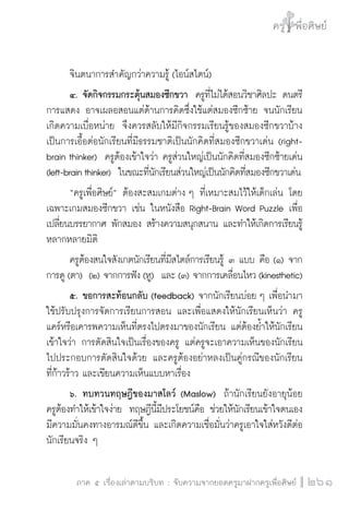 ครู พื่อศิษย์ 
ภาค ๕ เรื่องเล่าตามบริบท : จับความจากยอดครูมาฝากครูเพื่อศิษย์ 
261 
จินตนาการสำคัญกว่าความรู้ (ไอน์สไตน์) 
๔. จัดกิจกรรมกระตุ้นสมองซีกขวา ครูที่ไม่ได้สอนวิชาศิลปะ ดนตรี 
การแสดง อาจเผลอสอนแต่ด้านการคิดซึ่งใช้แต่สมองซีกซ้าย จนนักเรียน 
เกิดความเบื่อหน่าย จึงควรสลับให้มีกิจกรรมเรียนรู้ของสมองซีกขวาบ้าง 
เป็นการเอื้อต่อนักเรียนที่มีธรรมชาติเป็นนักคิดที่สมองซีกขวาเด่น (right-brain 
thinker) ครูต้องเข้าใจว่า ครูส่วนใหญ่เป็นนักคิดที่สมองซีกซ้ายเด่น 
(left-brain thinker) ในขณะที่นักเรียนส่วนใหญ่เป็นนักคิดที่สมองซีกขวาเด่น 
“ครูเพื่อศิษย์” ต้องสะสมเกมต่าง ๆ ที่เหมาะสมไว้ให้เด็กเล่น โดย 
เฉพาะเกมสมองซีกขวา เช่น ในหนังสือ Right-Brain Word Puzzle เพื่อ 
เปลี่ยนบรรยากาศ พักสมอง สร้างความสนุกสนาน และทำให้เกิดการเรียนรู้ 
หลากหลายมิติ 
ครูต้องสนใจสังเกตนักเรียนที่มีสไตล์การเรียนรู้ ๓ แบบ คือ (๑) จาก 
การดู (ตา) (๒) จากการฟัง (หู) และ (๓) จากการเคลื่อนไหว (kinesthetic) 
๕. ขอการสะท้อนกลับ (feedback) จากนักเรียนบ่อย ๆ เพื่อนำมา 
ใช้ปรับปรุงการจัดการเรียนการสอน และเพื่อแสดงให้นักเรียนเห็นว่า ครู 
แคร์หรือเคารพความเห็นที่ตรงไปตรงมาของนักเรียน แต่ต้องย้ำให้นักเรียน 
เข้าใจว่า การตัดสินใจเป็นเรื่องของครู แต่ครูจะเอาความเห็นของนักเรียน 
ไปประกอบการตัดสินใจด้วย และครูต้องอย่าหลงเป็นคู่กรณีของนักเรียน 
ที่ก้าวร้าว และเขียนความเห็นแบบหาเรื่อง 
๖. ทบทวนทฤษฎีของมาสโลว์ (Maslow) ถ้านักเรียนยังอายุน้อย 
ครูต้องทำให้เข้าใจง่าย ทฤษฎีนี้มีประโยชน์คือ ช่วยให้นักเรียนเข้าใจตนเอง 
มีความมั่นคงทางอารมณ์ดีขึ้น และเกิดความเชื่อมั่นว่าครูเอาใจใส่หวังดีต่อ 
นักเรียนจริง ๆ 
 