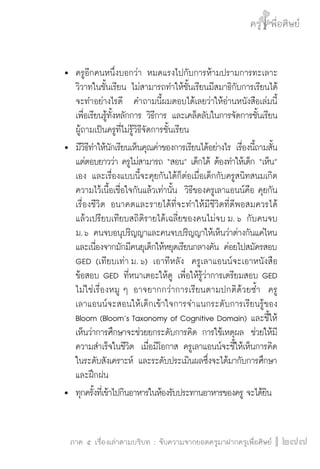 ครู พื่อศิษย์ 
ภาค ๕ เรื่องเล่าตามบริบท : จับความจากยอดครูมาฝากครูเพื่อศิษย์ 
277 
 ครูอีกคนหนึ่งบอกว่า หมดแรงไปกับการห้ามปรามการทะเลาะ 
วิวาทในชั้นเรียน ไม่สามารถทำให้ชั้นเรียนมีสมาธิกับการเรียนได้ 
จะทำอย่างไรดี คำถามนี้ผมตอบได้เลยว่าให้อ่านหนังสือเล่มนี้ 
เพื่อเรียนรู้ทั้งหลักการ วิธีการ และเคล็ดลับในการจัดการชั้นเรียน 
ผู้ถามเป็นครูที่ไม่รู้วิธีจัดการชั้นเรียน 
 มีวิธีทำให้นักเรียนเห็นคุณค่าของการเรียนได้อย่างไร เรื่องนี้ถามสั้น 
แต่ตอบยาวว่า ครูไม่สามารถ “สอน” เด็กได้ ต้องทำให้เด็ก “เห็น” 
เอง และเรื่องแบบนี้จะคุยกันได้ก็ต่อเมื่อเด็กกับครูสนิทสนมเกิด 
ความไว้เนื้อเชื่อใจกันแล้วเท่านั้น วิธีของครูเลาแอนน์คือ คุยกัน 
เรื่องชีวิต อนาคตและรายได้ที่จะทำให้มีชีวิตที่ดีพอสมควรได้ 
แล้วเปรียบเทียบสถิติรายได้เฉลี่ยของคนไม่จบ ม. ๖ กับคนจบ 
ม. ๖ คนจบอนุปริญญาและคนจบปริญญาให้เห็นว่าต่างกันแค่ไหน 
และเนื่องจากมักมีคนยุเด็กให้หยุดเรียนกลางคัน ค่อยไปสมัครสอบ 
GED (เทียบเท่า ม. ๖) เอาทีหลัง ครูเลาแอนน์จะเอาหนังสือ 
ข้อสอบ GED ที่หนาเตอะให้ดู เพื่อให้รู้ว่าการเตรียมสอบ GED 
ไม่ใช่เรื่องหมู ๆ อาจยากกว่าการเรียนตามปกติด้วยซ้ำ ครู 
เลาแอนน์จะสอนให้เด็กเข้าใจการจำแนกระดับการเรียนรู้ของ 
Bloom (Bloom’s Taxonomy of Cognitive Domain) และชี้ให้ 
เห็นว่าการศึกษาจะช่วยยกระดับการคิด การใช้เหตุผล ช่วยให้มี 
ความสำเร็จในชีวิต เมื่อมีโอกาส ครูเลาแอนน์จะชี้ให้เห็นการคิด 
ในระดับสังเคราะห์ และระดับประเมินผลซึ่งจะได้มากับการศึกษา 
และฝึกฝน 
 ทุกครั้งที่เข้าไปกินอาหารในห้องรับประทานอาหารของครู จะได้ยิน 
 