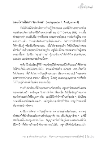 ครู พื่อศิษย์ 
ภาค ๕ เรื่องเล่าตามบริบท : จับความจากยอดครูมาฝากครูเพื่อศิษย์ 
281 
มอบโจทย์ให้นักเรียนฝึกทำ (Independent Assignment) 
เป็นวิธีจัดให้นักเรียนฝึกการเรียนรู้ด้วยตนเอง และได้ทักษะหลายอย่าง 
ของทักษะเพื่อการดำรงชีวิตในศตวรรษที่ ๒๑ (21st Century Skills) รวมทั้ง 
ทักษะการทำงานเป็นทีม การสื่อสาร การเจรจาต่อรอง การรับฟังผู้อื่น การ 
ออกความเห็น การยอมรับฟังความเห็นที่แตกต่าง เพราะการฝึกทำโจทย์นี้ 
ให้ทำเป็นคู่ หรือเป็นทีมหลายคน เมื่อได้รายงานแล้ว ให้นักเรียนนำเสนอ 
ต่อชั้นเรียนด้วยผลทางอ้อมต่อครูคือ ครูได้เปลี่ยนบทบาทจากเป็นผู้สอน 
สาระเนื้อหา ไปเป็น “คุณอำนวย” ผู้แนะนำและให้กำลังใจ (facilitator, 
coach) และช่วยลดภาระด้านเนื้อหา 
ครูต้องฝึกฝนเรียนรู้วิธีกำหนดโจทย์ให้เหมาะแก่นักเรียนและให้ท้าทาย 
ไม่ง่ายเกินไปและไม่ยากเกินไป รวมทั้งมีหนังสือ เอกสาร แหล่งค้นคว้า 
ให้เพียงพอ เพื่อให้เกิดการเรียนรู้ด้วยตนเอง เรียนจากความเข้าใจของตน 
และจากการนำเสนอ (“สอน” เพื่อน ๆ โปรดดู Learning pyramid จะเห็นว่า 
วิธีเรียนรู้ที่ได้ผลดีที่สุดคือ สอนคนอื่น) 
สำหรับนักเรียนที่ต้องการความช่วยเหลือ ครูอาจช่วยแนะขั้นตอน 
ของการค้นคว้า หาข้อมูล วิเคราะห์ว่าจะเลือกเชื่อ ไม่เชื่อข้อมูลไหนหาก 
พบว่าต่างแหล่งให้ข้อมูลต่างกัน และวิธีฝึกทำโจทย์ในครั้งหลัง ๆ นักเรียน 
จะทำได้เองอย่างคล่องแคล่ว แต่ครูต้องบอกโจทย์ให้ชัด ระบุเป้าหมายที่ 
ต้องการอย่างชัดเจน 
จะเป็นการดีต่อการเรียนรู้ฝึกฝนการทำงานอย่างรับผิดชอบ หากครู 
กำหนดให้นักเรียนแต่ละคนทำสัญญาส่งงาน เป็นสัญญาง่าย ๆ แต่มี 
ประโยชน์ทั้งกับครูและนักเรียน สัญญาจะช่วยให้ครูติดตามสอดส่องได้ว่า 
มีใครบ้างที่ทำงานก้าวหน้าช้าอาจส่งงานไม่ทัน ครูจะได้เข้าไปช่วยแนะนำ 
 