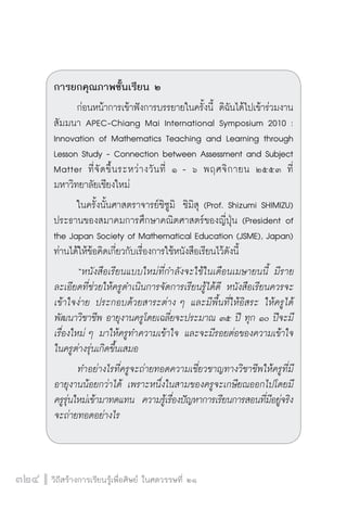 การยกคุณภาพชั้นเรียน ๒ 
ก่อนหน้าการเข้าฟังการบรรยายในครั้งนี้ ดิฉันได้ไปเข้าร่วมงาน 
สัมมนา APEC-Chiang Mai International Symposium 2010 : 
Innovation of Mathematics Teaching and Learning through 
Lesson Study - Connection between Assessment and Subject 
Matter ที่จัดขึ้นระหว่างวันที่ ๑ - ๖ พฤศจิกายน ๒๕๕๓ ที่ 
มหาวิทยาลัยเชียงใหม่ 
ในครั้งนั้นศาสตราจารย์ชิซูมิ ชิมิสุ (Prof. Shizumi SHIMIZU) 
ประธานของสมาคมการศึกษาคณิตศาสตร์ของญี่ปุ่น (President of 
the Japan Society of Mathematical Education (JSME), Japan) 
ท่านได้ให้ข้อคิดเกี่ยวกับเรื่องการใช้หนังสือเรียนไว้ดังนี้ 
“หนังสือเรียนแบบใหม่ที่กำลังจะใช้ในเดือนเมษายนนี้ มีราย 
ละเอียดที่ช่วยให้ครูดำเนินการจัดการเรียนรู้ได้ดี หนังสือเรียนควรจะ 
เข้าใจง่าย ประกอบด้วยสาระต่าง ๆ และมีพื้นที่ให้อิสระ ให้ครูได้ 
พัฒนาวิชาชีพ อายุงานครูโดยเฉลี่ยจะประมาณ ๓๕ ปี ทุก ๑๐ ปีจะมี 
เรื่องใหม่ ๆ มาให้ครูทำความเข้าใจ และจะมีรอยต่อของความเข้าใจ 
ในครูต่างรุ่นเกิดขึ้นเสมอ 
ทำอย่างไรที่ครูจะถ่ายทอดความเชี่ยวชาญทางวิชาชีพให้ครูที่มี 
อายุงานน้อยกว่าได้ เพราะหนึ่งในสามของครูจะเกษียณออกไปโดยมี 
ครูรุ่นใหม่เข้ามาทดแทน ความรู้เรื่องปัญหาการเรียนการสอนที่มีอยู่จริง 
จะถ่ายทอดอย่างไร 
324 วิถีสร้างการเรียนรู้เพื่อศิษย์ ในศตวรรษที่ ๒๑ 
 