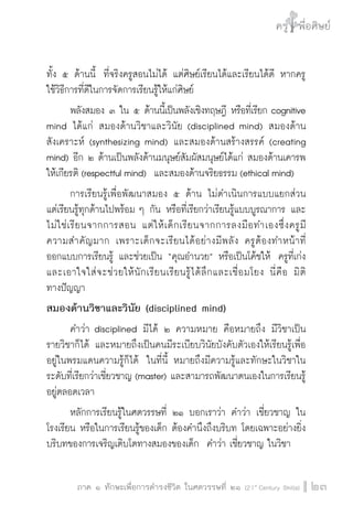 ครู พื่อศิษย์ 
๕ เรื่องเล่าตามบริบท : จับความจากยอดครูมาฝากครูเพื่อศิษย์ 
ภาค ๑ ทักษะเพื่อการดำรงชีวิต ในศตวรรษที่ ๒๑ (21st Century Skills)23 
ทั้ง ๕ ด้านนี้ ที่จริงครูสอนไม่ได้ แต่ศิษย์เรียนได้และเรียนได้ดี หากครู 
ใช้วิธีการที่ดีในการจัดการเรียนรู้ให้แก่ศิษย์ 
พลังสมอง ๓ ใน ๕ ด้านนี้เป็นพลังเชิงทฤษฎี หรือที่เรียก cognitive 
mind ได้แก่ สมองด้านวิชาและวินัย (disciplined mind) สมองด้าน 
สังเคราะห์ (synthesizing mind) และสมองด้านสร้างสรรค์ (creating 
mind) อีก ๒ ด้านเป็นพลังด้านมนุษย์สัมผัสมนุษย์ได้แก่ สมองด้านเคารพ 
ให้เกียรติ (respectful mind) และสมองด้านจริยธรรม (ethical mind) 
การเรียนรู้เพื่อพัฒนาสมอง ๕ ด้าน ไม่ดำเนินการแบบแยกส่วน 
แต่เรียนรู้ทุกด้านไปพร้อม ๆ กัน หรือที่เรียกว่าเรียนรู้แบบบูรณาการ และ 
ไม่ใช่เรียนจากการสอน แต่ให้เด็กเรียนจากการลงมือทำเองซึ่งครูมี 
ความสำคัญมาก เพราะเด็กจะเรียนได้อย่างมีพลัง ครูต้องทำหน้าที่ 
ออกแบบการเรียนรู้ และช่วยเป็น “คุณอำนวย” หรือเป็นโค้ชให้ ครูที่เก่ง 
และเอาใจใส่จะช่วยให้นักเรียนเรียนรู้ได้ลึกและเชื่อมโยง นี่คือ มิติ 
ทางปัญญา 
สมองด้านวิชาและวินัย (disciplined mind) 
คำว่า disciplined มีได้ ๒ ความหมาย คือหมายถึง มีวิชาเป็น 
รายวิชาก็ได้ และหมายถึงเป็นคนมีระเบียบวินัยบังคับตัวเองให้เรียนรู้เพื่อ 
อยู่ในพรมแดนความรู้ก็ได้ ในที่นี้ หมายถึงมีความรู้และทักษะในวิชาใน 
ระดับที่เรียกว่าเชี่ยวชาญ (master) และสามารถพัฒนาตนเองในการเรียนรู้ 
อยู่ตลอดเวลา 
หลักการเรียนรู้ในศตวรรษที่ ๒๑ บอกเราว่า คำว่า เชี่ยวชาญ ใน 
โรงเรียน หรือในการเรียนรู้ของเด็ก ต้องคำนึงถึงบริบท โดยเฉพาะอย่างยิ่ง 
บริบทของการเจริญเติบโตทางสมองของเด็ก คำว่า เชี่ยวชาญ ในวิชา 
 