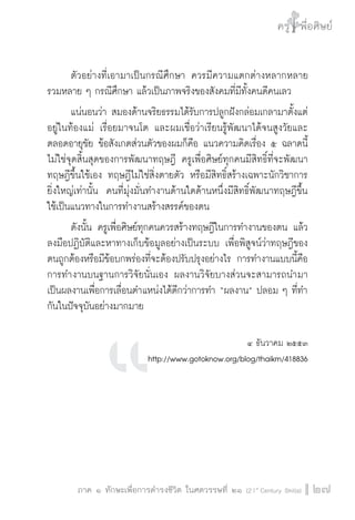 ครู พื่อศิษย์ 
๕ เรื่องเล่าตามบริบท : จับความจากยอดครูมาฝากครูเพื่อศิษย์ 
ภาค ๑ ทักษะเพื่อการดำรงชีวิต ในศตวรรษที่ ๒๑ (21st Century Skills)27 
ตัวอย่างที่เอามาเป็นกรณีศึกษา ควรมีความแตกต่างหลากหลาย 
รวมหลาย ๆ กรณีศึกษา แล้วเป็นภาพจริงของสังคมที่มีทั้งคนดีคนเลว 
แน่นอนว่า สมองด้านจริยธรรมได้รับการปลูกฝังกล่อมเกลามาตั้งแต่ 
อยู่ในท้องแม่ เรื่อยมาจนโต และผมเชื่อว่าเรียนรู้พัฒนาได้จนสูงวัยและ 
ตลอดอายุขัย ข้อสังเกตส่วนตัวของผมก็คือ แนวความคิดเรื่อง ๕ ฉลาดนี้ 
ไม่ใช่จุดสิ้นสุดของการพัฒนาทฤษฎี ครูเพื่อศิษย์ทุกคนมีสิทธิ์ที่จะพัฒนา 
ทฤษฎีขึ้นใช้เอง ทฤษฎีไม่ใช่สิ่งตายตัว หรือมีสิทธิ์สร้างเฉพาะนักวิชาการ 
ยิ่งใหญ่เท่านั้น คนที่มุ่งมั่นทำงานด้านใดด้านหนึ่งมีสิทธิ์พัฒนาทฤษฎีขึ้น 
ใช้เป็นแนวทางในการทำงานสร้างสรรค์ของตน 
ดังนั้น ครูเพื่อศิษย์ทุกคนควรสร้างทฤษฎีในการทำงานของตน แล้ว 
ลงมือปฏิบัติและหาทางเก็บข้อมูลอย่างเป็นระบบ เพื่อพิสูจน์ว่าทฤษฎีของ 
ตนถูกต้องหรือมีข้อบกพร่องที่จะต้องปรับปรุงอย่างไร การทำงานแบบนี้คือ 
การทำงานบนฐานการวิจัยนั่นเอง ผลงานวิจัยบางส่วนจะสามารถนำมา 
เป็นผลงานเพื่อการเลื่อนตำแหน่งได้ดีกว่าการทำ “ผลงาน” ปลอม ๆ ที่ทำ 
กันในปัจจุบันอย่างมากมาย 
๔ ธันวาคม ๒๕๕๓ 
http://www.gotoknow.org/blog/thaikm/418836 
 