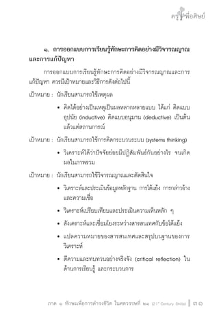 ครู พื่อศิษย์ 
๕ เรื่องเล่าตามบริบท : จับความจากยอดครูมาฝากครูเพื่อศิษย์ 
ภาค ๑ ทักษะเพื่อการดำรงชีวิต ในศตวรรษที่ ๒๑ (21st Century Skills)31 
๑. การออกแบบการเรียนรู้ทักษะการคิดอย่างมีวิจารณญาณ 
และการแก้ปัญหา 
การออกแบบการเรียนรู้ทักษะการคิดอย่างมีวิจารณญาณและการ 
แก้ปัญหา ควรมีเป้าหมายและวิธีการดังต่อไปนี้ 
เป้าหมาย : นักเรียนสามารถใช้เหตุผล 
 คิดได้อย่างเป็นเหตุเป็นผลหลากหลายแบบ ได้แก่ คิดแบบ 
อุปนัย (inductive) คิดแบบอนุมาน (deductive) เป็นต้น 
แล้วแต่สถานการณ์ 
เป้าหมาย : นักเรียนสามารถใช้การคิดกระบวนระบบ (systems thinking) 
 วิเคราะห์ได้ว่าปัจจัยย่อยมีปฏิสัมพันธ์กันอย่างไร จนเกิด 
ผลในภาพรวม 
เป้าหมาย : นักเรียนสามารถใช้วิจารณญาณและตัดสินใจ 
 วิเคราะห์และประเมินข้อมูลหลักฐาน การโต้แย้ง การกล่าวอ้าง 
และความเชื่อ 
 วิเคราะห์เปรียบเทียบและประเมินความเห็นหลัก ๆ 
 สังเคราะห์และเชื่อมโยงระหว่างสารสนเทศกับข้อโต้แย้ง 
 แปลความหมายของสารสนเทศและสรุปบนฐานของการ 
วิเคราะห์ 
 ตีความและทบทวนอย่างจริงจัง (critical reflection) ใน 
ด้านการเรียนรู้ และกระบวนการ 
 