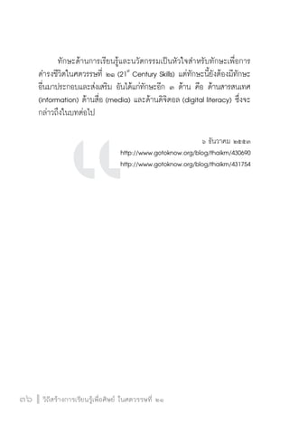 ทักษะด้านการเรียนรู้และนวัตกรรมเป็นหัวใจสำหรับทักษะเพื่อการ 
ดำรงชีวิตในศตวรรษที่ ๒๑ (21st Century Skills) แต่ทักษะนี้ยังต้องมีทักษะ 
อื่นมาประกอบและส่งเสริม อันได้แก่ทักษะอีก ๓ ด้าน คือ ด้านสารสนเทศ 
(information) ด้านสื่อ (media) และด้านดิจิตอล (digital literacy) ซึ่งจะ 
กล่าวถึงในบทต่อไป 
3366 ววิถิถีสีสรร้า้างกกาารเเรรียียนรรู้เู้เพพื่อื่อศศิษิษยย์ ์ ใในนศตวรรษททีี่่ ๒๒๑๑ 
๖ ธันวาคม ๒๕๕๓ 
http://www.gotoknow.org/blog/thaikm/430690 
http://www.gotoknow.org/blog/thaikm/431754 
 