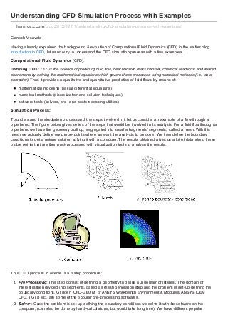 Understanding CFD Simulation Process with Examples
learncax.com /blog/2012/12/07/understanding-cf d-simulation-process-with-examples/
Ganesh Visavale
Having already explained the background & evolution of Computational Fluid Dynamics (CFD) in the earlier blog
Introduction to CFD, let us now try to understand the CFD simulation process with a few examples.
Comput at ional Fluid Dynamics (CFD):
Def ining CFD : CFD is the science of predicting fluid flow, heat transfer, mass transfer, chemical reactions, and related
phenomena by solving the mathematical equations which govern these processes using numerical methods (i.e., on a
computer). Thus it provides a qualitative and quantitative prediction of fluid flows by means of:
mathematical modeling (partial differential equations)
numerical methods (discretiz ation and solution techniques)
software tools (solvers, pre- and postprocessing utilities)
Simulat ion Process:
To understand the simulation process and the steps involved in it let us consider an example of a flow through a
pipe bend. The figure below gives series of the steps that would be involved in its analysis. For a fluid flow through a
pipe bend we have the geometry built up, segregated into smaller fragments/ segments, called a mesh. With this
mesh we actually define our probe- points where we want the analysis to be done. We then define the boundary
conditions to get a unique solution solving it with a computer. The results obtained gives us a lot of data along these
probe points that are then post- processed with visualiz ation tools to analyse the results.

Thus CFD process in overall is a 3 step procedure:
1. Pre Processing: This step consist of defining a geometry to define our domain of interest. The domain of
interest is then divided into segments, called as mesh generation step and the problem is set- up defining the
boundary conditions. Gridgen, CFD- GEOM, or ANSYS Workbench Environment & Modules, ANSYS ICEM
CFD, TGrid etc., are some of the popular pre- processing softwares.
2. Solver : Once the problem is set- up defining the boundary conditions we solve it with the software on the
computer, (can also be done by hand- calculations, but would take long time). We have different popular

 