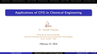 Engineering ? ChemE Applications Career in CAE Fluid Dynamics CAE Industries Jobs in CFD About LearnCAx www.learncax.com

Applications of CFD in Chemical Engineering

Dr. Ganesh Visavale

Cofounder & General Manager,
LearnCAx (Initiative by Centre for Computational Technologies)
Pune: 411007. India
February 12, 2014

Ganesh Visavale

Applications of CFD in Chemical Engineering

February 12, 2014

1 / 31

 