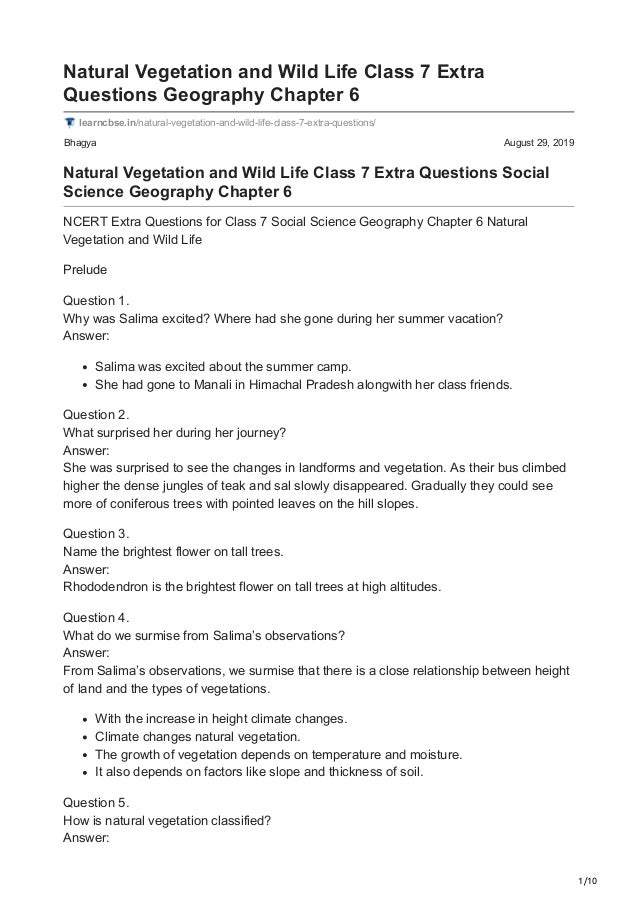 1/10
Bhagya August 29, 2019
Natural Vegetation and Wild Life Class 7 Extra
Questions Geography Chapter 6
learncbse.in/natural-vegetation-and-wild-life-class-7-extra-questions/
Natural Vegetation and Wild Life Class 7 Extra Questions Social
Science Geography Chapter 6
NCERT Extra Questions for Class 7 Social Science Geography Chapter 6 Natural
Vegetation and Wild Life
Prelude
Question 1.
Why was Salima excited? Where had she gone during her summer vacation?
Answer:
Salima was excited about the summer camp.
She had gone to Manali in Himachal Pradesh alongwith her class friends.
Question 2.
What surprised her during her journey?
Answer:
She was surprised to see the changes in landforms and vegetation. As their bus climbed
higher the dense jungles of teak and sal slowly disappeared. Gradually they could see
more of coniferous trees with pointed leaves on the hill slopes.
Question 3.
Name the brightest flower on tall trees.
Answer:
Rhododendron is the brightest flower on tall trees at high altitudes.
Question 4.
What do we surmise from Salima’s observations?
Answer:
From Salima’s observations, we surmise that there is a close relationship between height
of land and the types of vegetations.
With the increase in height climate changes.
Climate changes natural vegetation.
The growth of vegetation depends on temperature and moisture.
It also depends on factors like slope and thickness of soil.
Question 5.
How is natural vegetation classified?
Answer:
 