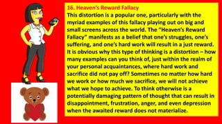 16. Heaven’s Reward Fallacy
This distortion is a popular one, particularly with the
myriad examples of this fallacy playin...