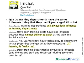 • Q1) Do training departments have the same
  influence today that they had 5 years ago? #lrnchat
• ReubenTozman: Training departments will always lack influence

  as training departments
• minutebio: Have seen training depts have less influence
  because they cannot deliver as quick as the web and
  Social Media can.




                                                                   * http://www.lrnchat.com/
• JaneBozarth: No. Learners now have tools/ability to circumvent

  what’s prescribed and get what they need/want . JIT
  learning is finally real.
• benbutina: Don’t training departments always lose influence

  (and money and staff and resources) during economic
  downturns?
 