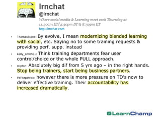 •   ThomasStone:   By evolve, I mean modernizing blended learning
    with social, etc. Saying no to some training requests &
    providing perf. supp. instead
•   kelly_smith01: Think training departments fear user

    control/choice or the whole PULL approach.
•   stipton: Absolutely big dif from 5 yrs ago – in the right hands.

    Stop being trainers, start being business partners.
•   PaFitzpatrick: however there is more pressure on TD’s now to

    deliver effective training. Their accountability has
    increased dramatically.
 