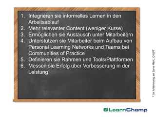 1. Integrieren sie informelles Lernen in den
   Arbeitsablauf
2. Mehr relevanter Content (weniger Kurse)
3. Ermöglichen sie Austausch unter Mitarbeitern
4. Unterstützen sie Mitarbeiter beim Aufbau von
   Personal Learning Networks und Teams bei




                                                  * In Ahlehnung an Jane Hart, C4LPT
   Communities of Practice
5. Definieren sie Rahmen und Tools/Plattformen
6. Messen sie Erfolg über Verbesserung in der
   Leistung
 