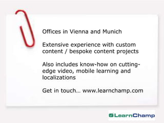 Offices in Vienna and MunichExtensive experience with custom content / bespoke content projectsAlso includes know-how on cutting-edge video, mobile learning and localizationsGet in touch… www.learnchamp.com