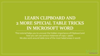 LEARN CLIPBOARD AND
2 MORE SPECIAL TABLE TRICKS
IN MICROSOFT WORD
This tutorial helps you to uncover the hidden importance of Clipboard and
how you can use various instances of copy + paste.
We also work around table (one of the most hated areas in word)
 