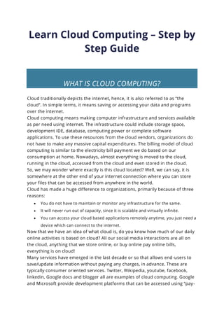 Learn Cloud Computing – Step by
Step Guide
WHAT IS CLOUD COMPUTING?
Cloud traditionally depicts the internet, hence, it is also referred to as “the
cloud”. In simple terms, it means saving or accessing your data and programs
over the internet.
Cloud computing means making computer infrastructure and services available
as per need using internet. The infrastructure could include storage space,
development IDE, database, computing power or complete software
applications. To use these resources from the cloud vendors, organizations do
not have to make any massive capital expenditures. The billing model of cloud
computing is similar to the electricity bill payment we do based on our
consumption at home. Nowadays, almost everything is moved to the cloud,
running in the cloud, accessed from the cloud and even stored in the cloud.
So, we may wonder where exactly is this cloud located? Well, we can say, it is
somewhere at the other end of your internet connection where you can store
your files that can be accessed from anywhere in the world.
Cloud has made a huge difference to organizations, primarily because of three
reasons:
• You do not have to maintain or monitor any infrastructure for the same.
• It will never run out of capacity, since it is scalable and virtually infinite.
• You can access your cloud based applications remotely anytime, you just need a
device which can connect to the internet.
Now that we have an idea of what cloud is, do you know how much of our daily
online activities is based on cloud? All our social media interactions are all on
the cloud, anything that we store online, or buy online pay online bills,
everything is on cloud!
Many services have emerged in the last decade or so that allows end-users to
save/update information without paying any charges, in advance. These are
typically consumer oriented services. Twitter, Wikipedia, youtube, facebook,
linkedin, Google docs and blogger all are examples of cloud computing. Google
and Microsoft provide development platforms that can be accessed using “pay-
 