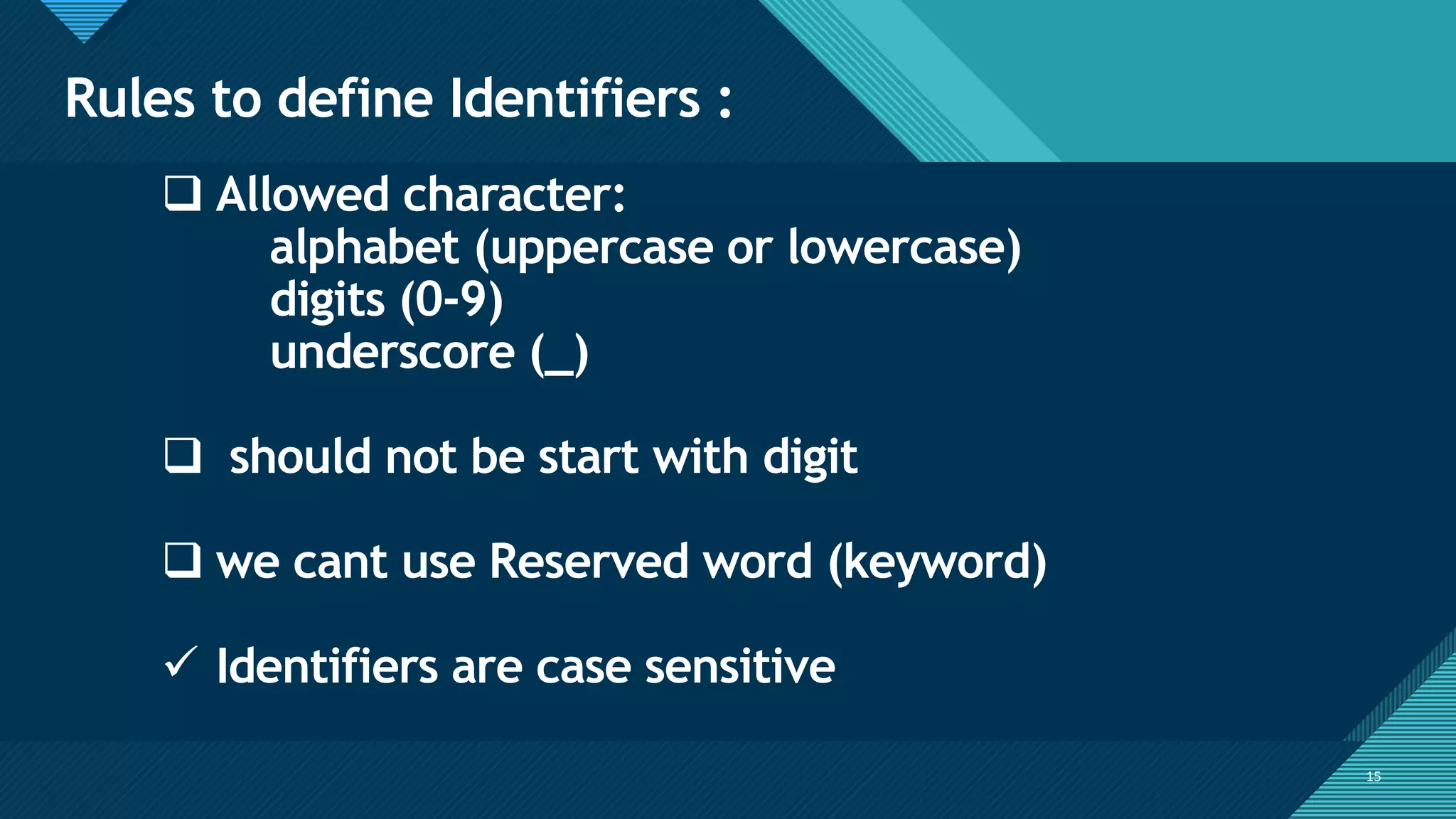 Click to edit Master title style
15
Rules to define Identifiers :
15
❑ Allowed character:
alphabet (uppercase or lowercase)
digits (0-9)
underscore (_)
❑ should not be start with digit
❑ we cant use Reserved word (keyword)
✓ Identifiers are case sensitive
 