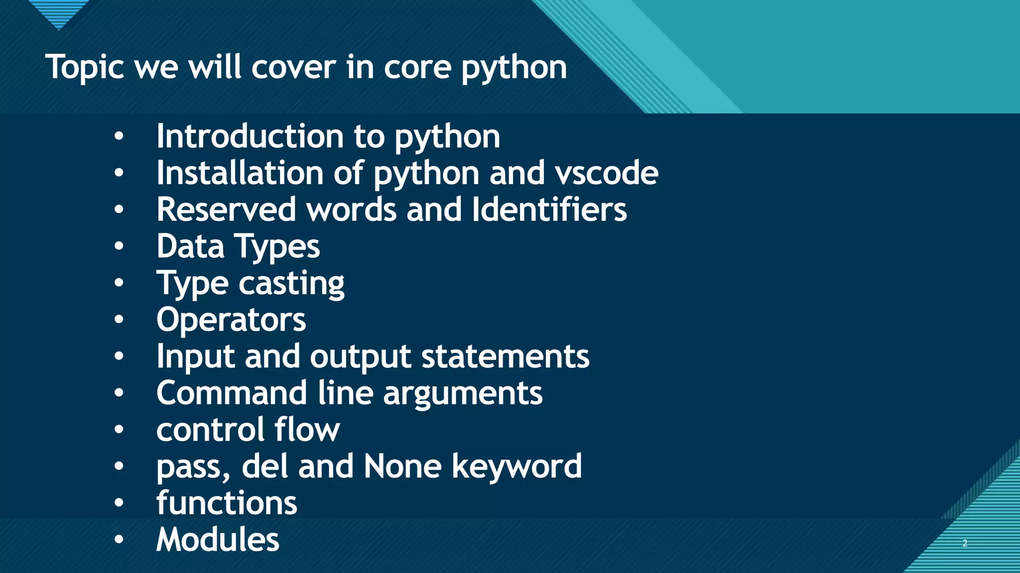 Click to edit Master title style
2
Topic we will cover in core python
2
• Introduction to python
• Installation of python and vscode
• Reserved words and Identifiers
• Data Types
• Type casting
• Operators
• Input and output statements
• Command line arguments
• control flow
• pass, del and None keyword
• functions
• Modules
 