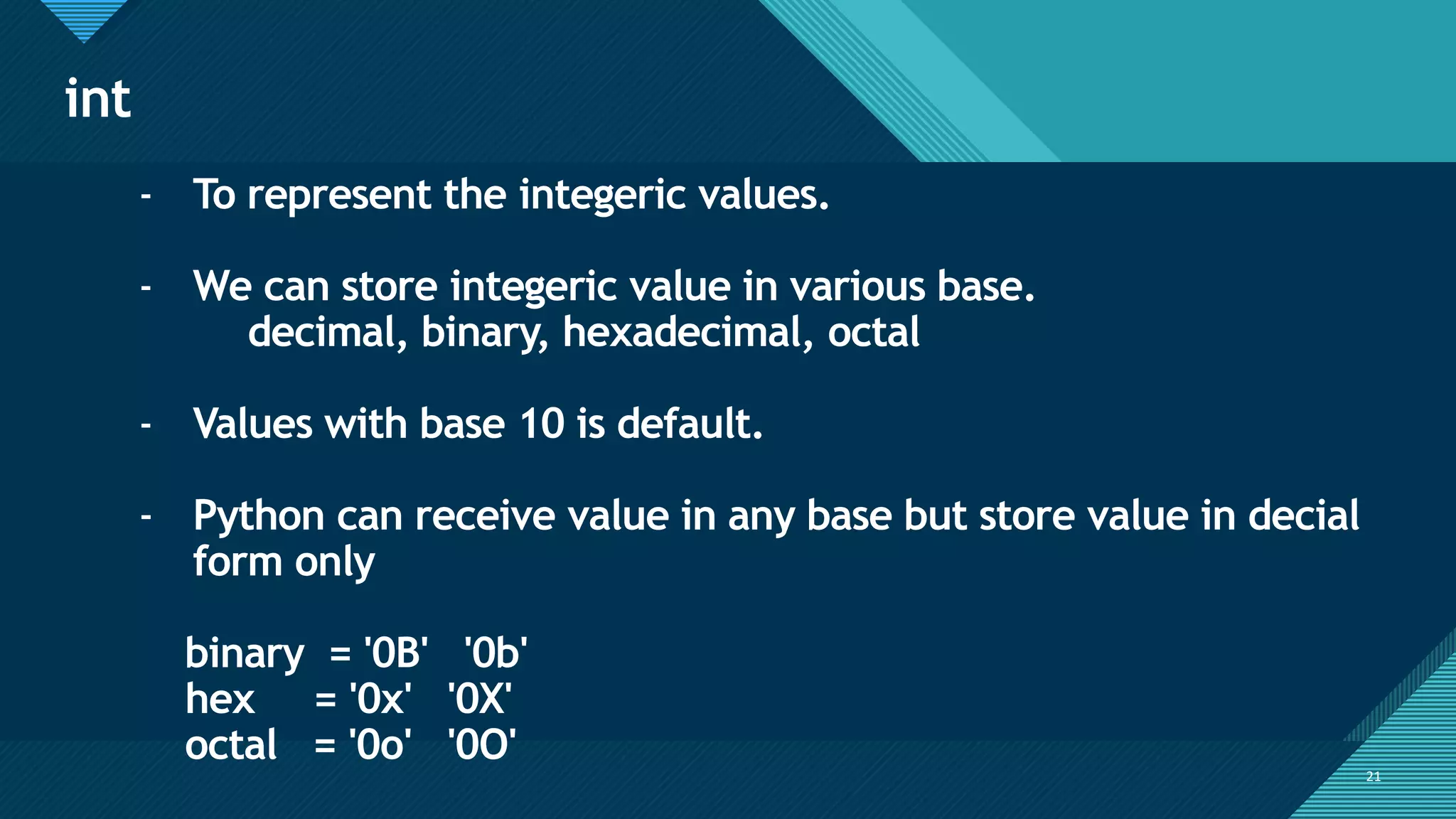 Click to edit Master title style
21
int
21
- To represent the integeric values.
- We can store integeric value in various base.
decimal, binary, hexadecimal, octal
- Values with base 10 is default.
- Python can receive value in any base but store value in decial
form only
binary = '0B' '0b'
hex = '0x' '0X'
octal = '0o' '0O'
 